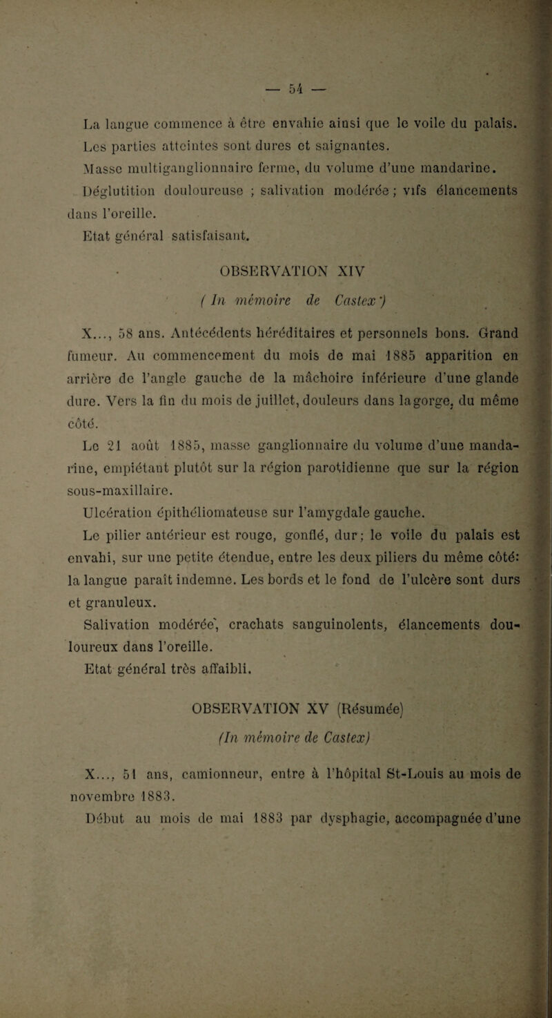 La langue commence à être envahie ainsi que le voile du palais. Les parties atteintes sont dures et saignantes. Masse multiganglionnaire ferme, du volume d’une mandarine. Déglutition douloureuse ; salivation modérée ; vifs élancements dans l’oreille. Etat général satisfaisant. OBSERVATION XIV 1 ( In mémoire de Castex ') X..., 58 ans. Antécédents héréditaires et personnels bons. Grand fumeur. Au commencement du mois de mai 1885 apparition en arrière de l’angle gauche de la mâchoire inférieure d’une glande dure. Vers la fin du mois de juillet, douleurs dans lagorge, du même côté. Le 21 août 1885, masse ganglionnaire du volume d’une manda¬ rine, empiétant plutôt sur la région parotidienne que sur la région sous-maxillaire. Ulcération épithéliomateuse sur l’amygdale gauche. Le pilier antérieur est rouge, gonflé, dur; le voile du palais est envahi, sur une petite étendue, entre les deux piliers du même côté: la langue paraît indemne. Les bords et le fond de l’ulcère sont durs et granuleux. Salivation modérée', crachats sanguinolents, élancements dou¬ loureux dans l’oreille. Etat général très affaibli. OBSERVATION XV (Résumée) ■ (In mémoire de Castex) X..., 51 ans, camionneur, entre à l’hôpital St-Louis au mois de novembre 1883. Début au mois de mai 1883 par dysphagie, accompagnée d’une