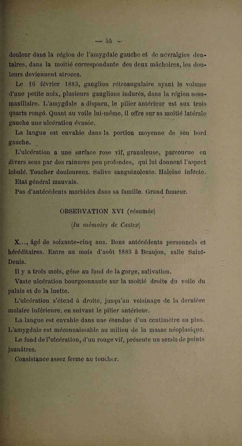 douleur dans la région de l’amygdale gauche et de névralgies den¬ taires, dans la moitié correspondante des deux mâchoires, les dou¬ leurs deviennent atroces. Le 16 février 1883, ganglion rétroangulaire ayant le volume d’une petite noix, plusieurs ganglions indurés, dans la région sous- maxillaire. L’amygdale a disparu, le pilier antérieur est aux trois quarts rongé. Quant au voile lui-même, il offre sur sa moitié latérale gauche une ulcération évasée. La langue est envahie dans la portion moyenne de son bord gauche. L’ulcération a une surface rose vif, granuleuse, parcourue en divers sens par des rainures peu profondes, qui lui donnent l’aspect lobulé. Toucher douloureux. Salive sanguinolente. Haleine infecte. Etat général mauvais. Pas d’antécédents morbides dans sa famille. Grand fumeur. OBSERVATION XVI (résumée) (In mémoire de Castex) X..., âgé de soixante-cinq ans. Bons antécédents personnels et héréditaires. Entre au mois d’août 1883 à Beaujon, salle Saint- Denis. Il y a trois mois, gêne au fond de la gorge, salivation. Vaste ulcération bourgeonnante sur la moitié droite du voile du palais et de la luette. L’ulcération s’étend à droite, jusqu’au voisinage de la dernière molaire inférieure, en suivant le pilier antérieur. La langue est envahie dans une étendue d’un centimètre au plus. L’amygdale est méconnaissable au milieu de la masse néoplasique. Le fond de l’ulcération, d’un rouge vif, présente un semis de points jaunâtres. Consistance assez ferme au toucher.