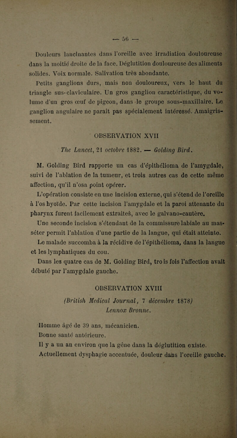 50 — Douleurs lancinantes dans l’oreille avec irradiation douloureuse dans la moitié droite de la face. Déglutition douloureuse des aliments solides. Voix normale. Salivation très abondante. Petits ganglions durs, mais non douloureux, vers le haut du triangle sus-claviculaire. Un gros ganglion caractéristique, du vo¬ lume d’un gros œuf de pigeon, dans le groupe sous-maxillaire. Le ganglion angulaire ne paraît pas spécialement intéressé. Amaigris¬ sement. OBSERVATION XVII ■*/ The Lancet, 21 octobre 1882. — Golding Bird. M. Golding Bird rapporte un cas d’épithélioma de l’amygdale, suivi de l’ablation de la tumeur, et trois autres cas de cette même affection, qu’il n’osa point opérer. L’opération consiste en une incision externe, qui s’étend de l’oreille à l’os hyoïde. Par cette incision l’amygdale et la paroi attenante du pharynx furent facilement extraites, avec le galvano-cautère. Une seconde incision s’étendant de la commissure labiale au mas- séter permit l’ablation d’une partie de la langue, qui était atteinte. Le malade succomba à la récidive de l’épithélioma, dans la langue et les lymphatiques du cou. Dans les quatre cas de M. Golding Bird, trois fois l’affection avait débuté par l’amygdale gauche. OBSERVATION XVIII (British Medical Journal, 7 décembre 1878^ Lennox Bronne. Homme âgé de 30 ans, mécanicien. Bonne santé antérieure. Il y a un an environ que la gêne dans la déglutition existe. Actuellement dysphagie accentuée, douleur dans l’oreille gauche.