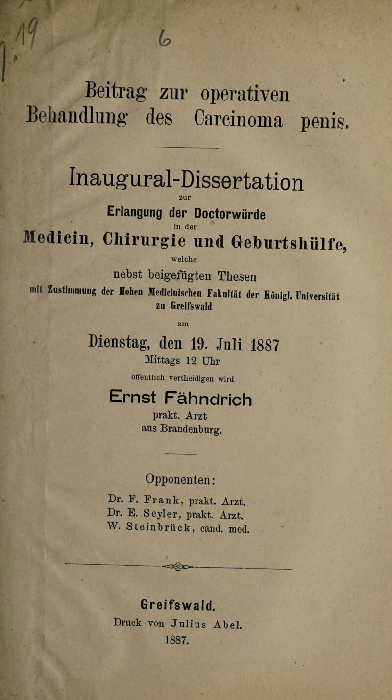 /» Beitrag zur operativen Behandlung des Carcinoma penis. Inaugural-Dissertation zur Erlangung der Doctorwürde in der Medicin, Chirurgie und Geburtshülfe, welche nebst beigefügten Thesen mit Zustimmung der flohen Medicinischen Fakultät der Königl. Universität zu Greifswaid am Dienstag, den 19. Juli 1887 Mittags 12 Uhr öffentlich vertheidigen wird Ernst Fähndrich prakt. Arzt aus Brandenburg. Opponenten: Dr. F. Frank, prakt. Arzt. Dr. E. Seyler, prakt. Arzt. W. Steinbrück, cand. med. Greifswald. Druck von Julius Abel. 1887.