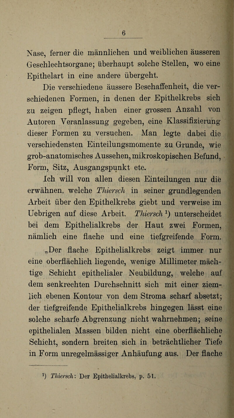 Nase, ferner die männlichen und weiblichen äusseren Geschlechtsorgane; überhaupt solche Stellen, wo eine Epithelart in eine andere übergeht. Die verschiedene äussere Beschaffenheit, die ver¬ schiedenen Formen, in denen der Epithelkrebs sich zu zeigen pflegt, haben einer grossen Anzahl von Autoren Veranlassung gegeben, eine Klassifizierung dieser Formen zu versuchen. Man legte dabei die verschiedensten Einteilungsmomente zu Grunde, wie grob-anatomisches Aussehen, mikroskopischen Befund, Form, Sitz, Ausgangspunkt etc. Ich will von allen diesen Einteilungen nur die erwähnen, welche Thiersch in seiner grundlegenden Arbeit über den Epithelkrebs giebt und verweise im Uebrigen auf diese Arbeit. Thiersch *) unterscheidet bei dem Epithelialkrebs der Haut zwei Formen, nämlich eine flache und eine tiefgreifende Form. „Der flache Epithelialkrebs zeigt immer nur eine oberflächlich liegende, wenige Millimeter mäch¬ tige Schicht epithelialer Neubildung, welche auf dem senkrechten Durchschnitt sich mit einer ziem¬ lich ebenen Kontour von dem Stroma scharf absetzt; t ‘ ' ‘ fc * ‘ ‘ .J I der tiefgreifende Epithelialkrebs hingegen lässt eine solche scharfe Abgrenzung nicht wahrnehmen; seine epithelialen Massen bilden nicht eine oberflächliche Schicht, sondern breiten sich in beträchtlicher Tiefe in Form unregelmässiger Anhäufung aus. Der flache