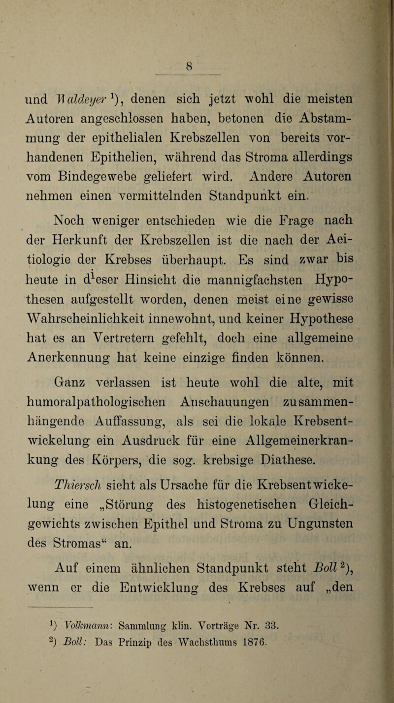 und baldeyer !), denen sich jetzt wohl die meisten Autoren angeschlossen haben, betonen die Abstam¬ mung der epithelialen Krebszellen von bereits vor¬ handenen Epithelien, während das Stroma allerdings vom Bindegewebe geliefert wird. Andere Autoren nehmen einen vermittelnden Standpunkt ein. Noch weniger entschieden wie die Frage nach der Herkunft der Krebszellen ist die nach der Aei- tiologie der Krebses überhaupt. Es sind zwar bis heute in d1eser Hinsicht die mannigfachsten Hypo¬ thesen aufgestellt worden, denen meist eine gewisse Wahrscheinlichkeit innewohnt, und keiner Hypothese hat es an Vertretern gefehlt, doch eine allgemeine Anerkennung hat keine einzige finden können. Ganz verlassen ist heute wohl die alte, mit humoralpathologischen Anschauungen zusammen¬ hängende Auffassung, als sei die lokale Krebsent¬ wickelung ein Ausdruck für eine Allgemeinerkran¬ kung des Körpers, die sog. krebsige Diathese. Thiersch sieht als Ursache für die Krebsentwicke¬ lung eine „Störung des histogenetischen Gleich¬ gewichts zwischen Epithel und Stroma zu Ungunsten des Stromas“ an. Auf einem ähnlichen Standpunkt steht Boll2), wenn er die Entwicklung des Krebses auf „den !) Volkmann: Sammlung klin. Vorträge Nr. 33. 2) Boll: Das Prinzip des Wachstliums 1876.