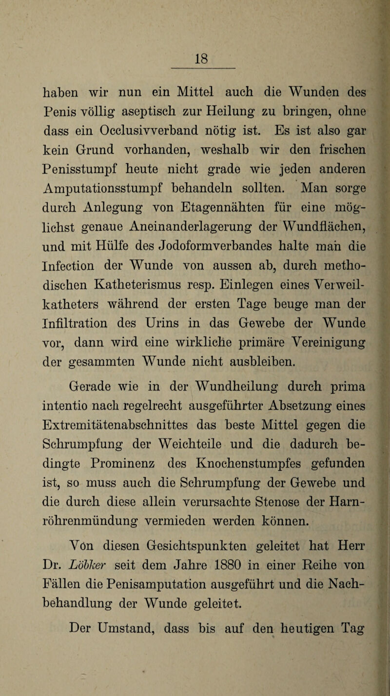 haben wir nun ein Mittel auch die Wunden des Penis völlig aseptisch zur Heilung zu bringen, ohne dass ein Occlusivverband nötig ist. Es ist also gar kein Grund vorhanden, weshalb wir den frischen Penisstumpf heute nicht grade wie jeden anderen Amputationsstumpf behandeln sollten. Man sorge durch Anlegung von Etagennähten für eine mög¬ lichst genaue Aneinanderlagerung der Wundflächen, und mit Hülfe des Jodoformverbandes halte man die Infection der Wunde von aussen ab, durch metho¬ dischen Katheterismus resp. Einlegen eines Verweil- katheters während der ersten Tage beuge man der Infiltration des Urins in das Gewebe der Wunde vor, dann wird eine wirkliche primäre Vereinigung der gesammten Wunde nicht ausbleiben. Gerade wie in der Wundheilung durch prima intentio nach regelrecht ausgeführter Absetzung eines Extremitätenabschnittes das beste Mittel gegen die Schrumpfung der Weichteile und die dadurch be¬ dingte Prominenz des Knochenstumpfes gefunden ist, so muss auch die Schrumpfung der Gewebe und die durch diese allein verursachte Stenose der Harn¬ röhrenmündung vermieden werden können. Von diesen Gesichtspunkten geleitet hat Herr Dr. Lobker seit dem Jahre 1880 in einer Reihe von Fällen die Penisamputation ausgeführt und die Nach¬ behandlung der Wrunde geleitet. Der Umstand, dass bis auf den heutigen Tag