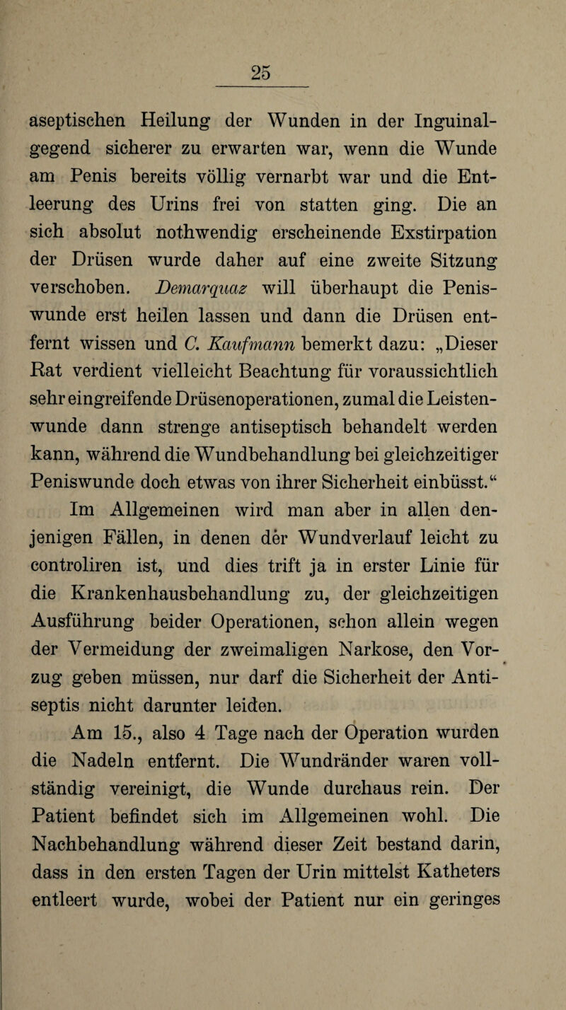 aseptischen Heilung der Wunden in der Inguinal¬ gegend sicherer zu erwarten war, wenn die Wunde am Penis bereits völlig vernarbt war und die Ent¬ leerung des Urins frei von statten ging. Die an sich absolut nothwendig erscheinende Exstirpation der Drüsen wurde daher auf eine zweite Sitzung verschoben. Demarquaz will überhaupt die Penis¬ wunde erst heilen lassen und dann die Drüsen ent¬ fernt wissen und C. Kaufmann bemerkt dazu: „Dieser Rat verdient vielleicht Beachtung für voraussichtlich sehr eingreifende Drüsenoperationen, zumal die Leisten¬ wunde dann strenge antiseptisch behandelt werden kann, während die Wundbehandlung bei gleichzeitiger Peniswunde doch etwas von ihrer Sicherheit einbüsst.“ Im Allgemeinen wird man aber in allen den¬ jenigen Fällen, in denen der Wundverlauf leicht zu controliren ist, und dies trift ja in erster Linie für die Krankenhausbehandlung zu, der gleichzeitigen Ausführung beider Operationen, schon allein wegen der Vermeidung der zweimaligen Narkose, den Vor¬ zug geben müssen, nur darf die Sicherheit der Anti- septis nicht darunter leiden. Am 15., also 4 Tage nach der Operation wurden die Nadeln entfernt. Die Wundränder waren voll¬ ständig vereinigt, die Wunde durchaus rein. Der Patient befindet sich im Allgemeinen wohl. Die Nachbehandlung während dieser Zeit bestand darin, dass in den ersten Tagen der Urin mittelst Katheters entleert wurde, wobei der Patient nur ein geringes