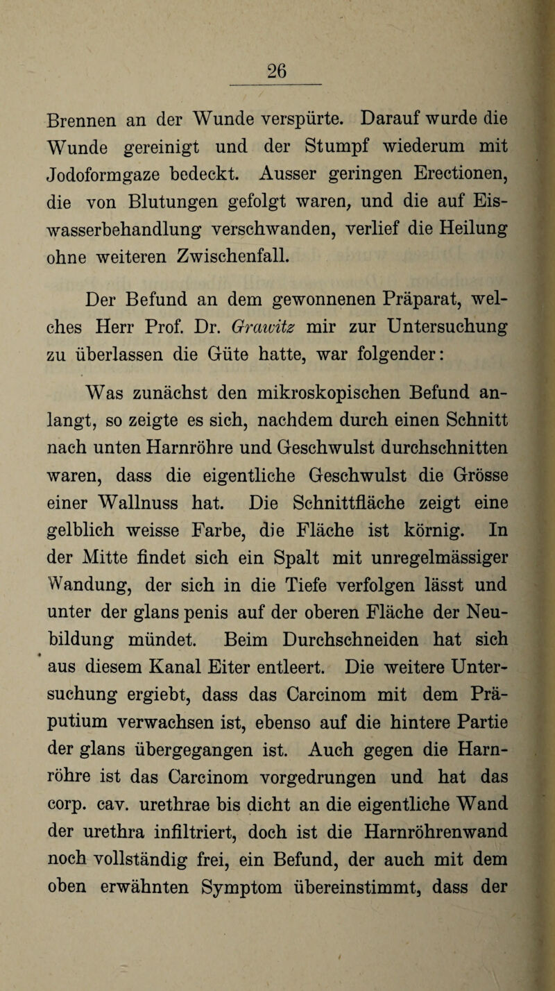 Brennen an der Wunde verspürte. Darauf wurde die Wunde gereinigt und der Stumpf wiederum mit Jodoformgaze bedeckt. Ausser geringen Erectionen, die von Blutungen gefolgt waren, und die auf Eis- wasserbehandlung verschwanden, verlief die Heilung ohne weiteren Zwischenfall. Der Befund an dem gewonnenen Präparat, wel¬ ches Herr Prof. Dr. Grawitz mir zur Untersuchung zu überlassen die Güte hatte, war folgender: Was zunächst den mikroskopischen Befund an¬ langt, so zeigte es sich, nachdem durch einen Schnitt nach unten Harnröhre und Geschwulst durchschnitten waren, dass die eigentliche Geschwulst die Grösse einer Wallnuss hat. Die Schnittfläche zeigt eine gelblich weisse Farbe, die Fläche ist körnig. In der Mitte findet sich ein Spalt mit unregelmässiger Wandung, der sich in die Tiefe verfolgen lässt und unter der glans penis auf der oberen Fläche der Neu¬ bildung mündet. Beim Durchschneiden hat sich aus diesem Kanal Eiter entleert. Die weitere Unter¬ suchung ergiebt, dass das Carcinom mit dem Prä¬ putium verwachsen ist, ebenso auf die hintere Partie der glans übergegangen ist. Auch gegen die Harn¬ röhre ist das Carcinom vorgedrungen und hat das corp. cav. urethrae bis dicht an die eigentliche Wand der urethra infiltriert, doch ist die Harnröhrenwand noch vollständig frei, ein Befund, der auch mit dem oben erwähnten Symptom übereinstimmt, dass der /