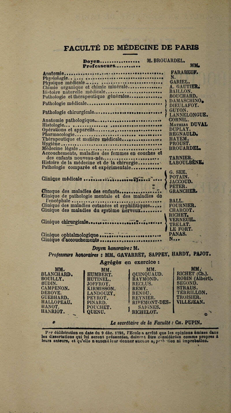 FACULTÉ DE MÉDECINE DE PARIS Doyen* M. BROUARDEL. Professeurs.. • • MM* Anatomie. .».. Physiologie... Physique médicale.. .. Chimie organique et chimie minérale.. Histoire naturelle médicale.. Pathologie et thérapeutique générales. Pathologie médicale......•...*.. Pathologie chirurgicale... Anatomie pathologique......... Histologie.. .... Opérations et appareils...•••••. Pharmacologie.... Thérapeutique et matière médicale................. Hygiène..... Médecine légale. Accouchements, maladies des femmes en couches et des enfants nouveau-nés.••••• Histoire de la médecine et de la chirurgie.. Pathologie comparée et expérimentale.. Clinique médicale •..♦..,....... » Clinique des maladies des enfants........?. Clinique de pathologie mentale et des maladies de l’encéphale .... Clinique des maladies cutanées et syphilitiques. Clinique des maladies du système nerveux......... Clinique chirurgicale Clinique ophtalmologique Clinique d’accouchements an I FARABEUF. N. GARIEL. A. GAUTIER; BAILLON. BOUCHARD. DAMASCHINO. DIEULAFOY. GUYON. LANNELONGUE. CORNIL. Mathias DUVAL DUPLAY. REGNAULD. HAYEM. PROUST. BROUARDEL. TARNIER. laboulbène; G. SEE. POTAIN. JACCOUD. PETER. GRANCHER. BALL. FOURNIER. CHARCOT. RICHET. VERNEUIL. TRELAT. LE FORT. PANAS. Doyen honoraire i M. Professeurs honoraires i MM. GAVARRET, SAPPEY, HARDY, PAJOT. MM. BLANCHARD. BOU1LLY. BUDIN. CAMPENON. DEBOVE. GUEBHARD. HALLOPEAU. HANOT. HANRIOT. Agrégés MM. HUMBERT. HUTINEL. JOFFROY. KIRMISSON. LANDOUZY. PEYROT. PINARD. POUCHET. QUENU. exercice : MM. QUINQUAUD. RAYMOND. RECLUS. REMY. RENDU. REYNIER. RIREMONT-DES SAIGNES. RICHELOT. MM. RICHET (Ch.). ROBIN (Albert). SEGOND. STRAUS. TERRILLON. TRUISIER. VILLEJEAN. 'H © p Le secrétaire de la Faculté : Ch. PUPIN. -- - i -—--- Prr délibération en date du 9 déc. 1798, l’Ecole a arrêté que les opinions émises dans les dissertations qui lui seront présentées, doivent être considérées comme propres à leurs auteurs, et qu’elle n'entend leur donner aucune aj.pr-'b tion ni improbation*