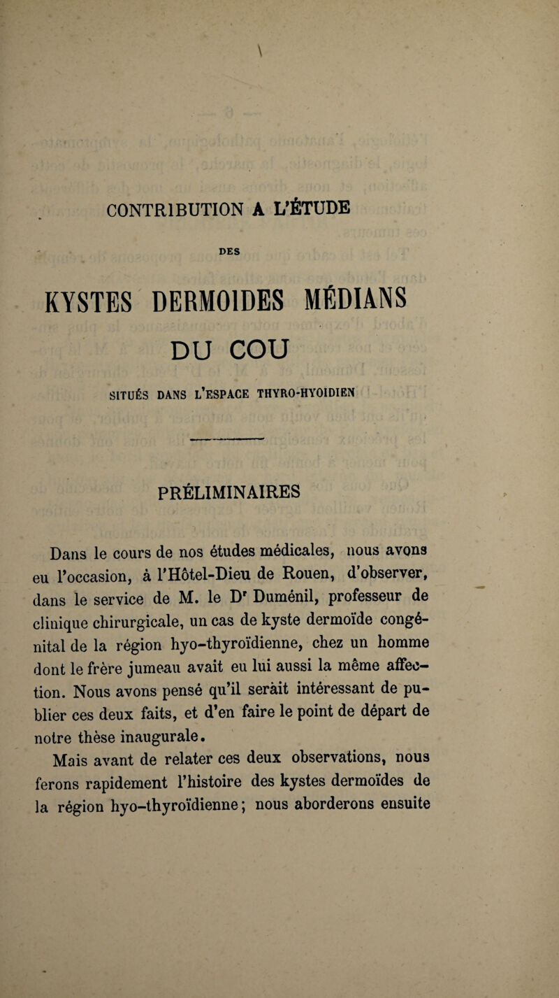 CONTRIBUTION A L’ÉTUDE DES KYSTES DERMOIDES MÉDIANS DU COU SITUÉS DANS L’ESPACE THYRO-HYOIDIEN PRÉLIMINAIRES Dans le cours de nos études médicales, nous avons eu l’occasion, à l'Hôtel-Dieu de Rouen, d’observer, dans le service de M. le D' Duménil, professeur de clinique chirurgicale, un cas de kyste dermoïde congé¬ nital de la région hyo-thyroïdienne, chez un homme dont le frère jumeau avait eu lui aussi la même affec¬ tion. Nous avons pensé qu’il serait intéressant de pu¬ blier ces deux faits, et d’en faire le point de départ de notre thèse inaugurale. Mais avant de relater ces deux observations, nous ferons rapidement l’histoire des kystes dermoïdes de la région hyo-thyroïdienne ; nous aborderons ensuite