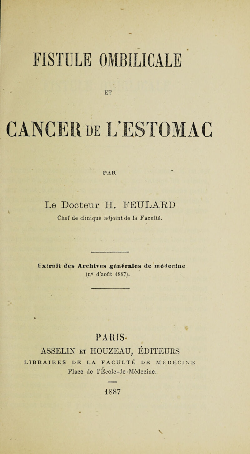 ET CANCER de L’ESTOMAC PAR Le Docteur H. FEULARD Chef de clinique adjoint de la Faculté. Lxîr.nit des Archives générales de niédeeîïie (n° d’août 1887). PARIS- ASSELIN et HOUZEAU, ÉDITEURS LIBRAIRES DE LA FACULTÉ DE MÉDECINE 9 Place de l’Ecole-de-Médecine, 1887 v