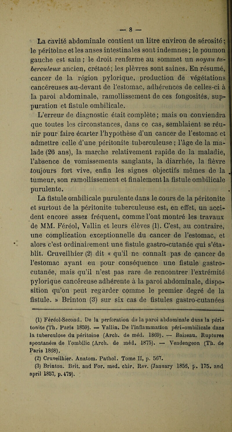La cavité abdominale contient un litre environ de sérosité ; le péritoine et les anses intestinales sont indemnes ; le poumon gauche est sain ; le droit renferme au sommet un noyau tu¬ berculeux ancien, crétacé; les plèvres sont saines. En résumé, cancer de la région pylorique, production de végétations cancéreuses au-devant de l'estomac, adhérences de celles-ci à la paroi abdominale, ramollissement de ces fongosités, sup¬ puration et fistule ombilicale. L’erreur de diagnostic était complète ; mais on conviendra que toutes les circonstances, dans ce cas. semblaient se réu¬ nir pour faire écarter l’hypothèse d’un cancer de l’estomac et admettre celle d’une péritonite tuberculeuse ; l’âge de la ma¬ lade (26 ans), la marche relativement rapide de la maladie, l’absence de vomissements sanglants, la diarrhée, la fièvre .toujours fort vive, enfin les signes objectifs mêmes de la j tumeur, son ramollissement et finalement la fistule ombilicale purulente. La fistule ombilicale purulente dans le cours de la péritonite et surtout de la péritonite tuberculeuse est, en effet, un acci¬ dent encore assez fréquent, comme l’ont montré les travaux de MM. Féréol, Vallin et leurs élèves (1). C’est, au contraire, une complication exceptionnelle du cancer de l’estomac, et alors c’est ordinairement une fistule gastro-cutanée qui s’éta¬ blit. Cruveilhier (2) dit « qu’il ne connaît pas de cancer de l’estomac ayant eu pour conséquence une fistule gastro- cutanée, mais qu’il n’est pas rare de rencontrer l’extrémité pylorique cancéreuse adhérente à la paroi abdominale, dispo¬ sition qu’on peut regarder comme le premier degré de la fistule. » Brinton (3) sur six cas de fistules gastro-cutanées (1) Féréol-Second. De la perforation de la paroi abdominale dans la péri¬ tonite (Th. Paris 1859). — Vallin. De rinflammation péri-ombilicale dans la tuberculose du péritoine (Arch. de méd. 1869). — Baizeau. Ruptures spontanées de l’ombilic (Arch. de méd. 1875). — Vendengeon (Th. de Paris 1868). (2) Cruveilhier. Anatom. Pathol. Tome II, p. 567. (3) Brinton. Brit. and For. med. chir. Rev. (January 1856, p. 175. and april 1857, p. 479).
