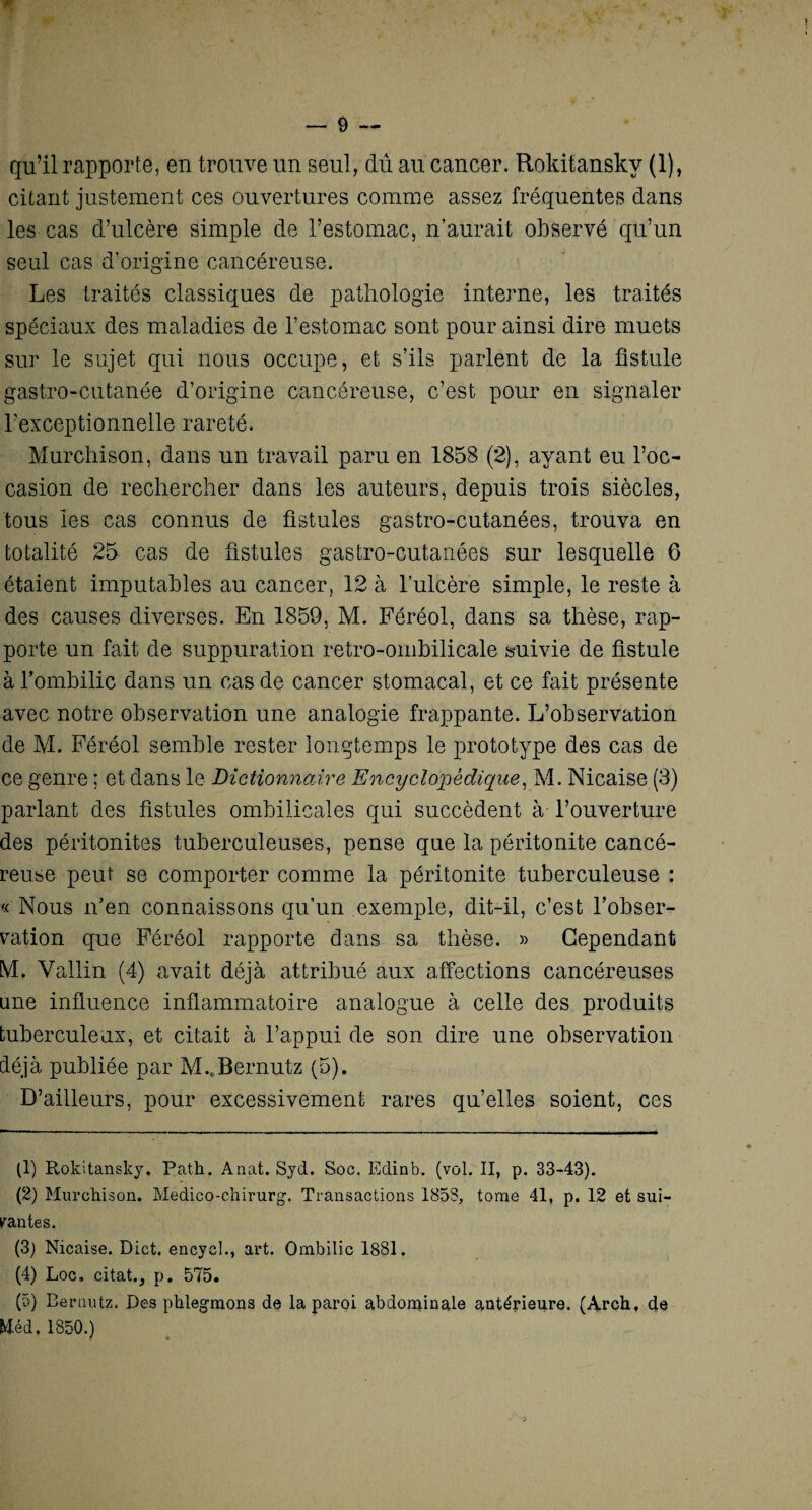 qu’il rapporte, en trouve un seul, dû au cancer. Rokitansky (1), citant justement ces ouvertures comme assez fréquentes dans les cas d’ulcère simple de l’estomac, n’aurait observé qu’un seul cas d’origine cancéreuse. Les traités classiques de pathologie interne, les traités spéciaux des maladies de l’estomac sont pour ainsi dire muets sur le sujet qui nous occupe, et s’ils parlent de la fistule gastro-cutanée d’origine cancéreuse, c’est pour en signaler l’exceptionnelle rareté. Murchison, dans un travail paru en 1858 (2), ayant eu l’oc¬ casion de rechercher dans les auteurs, depuis trois siècles, tous les cas connus de fistules gastro-cutanées, trouva en totalité 25 cas de fistules gastro-cutanées sur lesquelle 6 étaient imputables au cancer, 12 à l’ulcère simple, le reste à des causes diverses. En 1859, M. Féréol, dans sa thèse, rap¬ porte un fait de suppuration retro-ombilicale suivie de fistule à l'ombilic dans un cas de cancer stomacal, et ce fait présente avec notre observation une analogie frappante. L’observation de M. Féréol semble rester longtemps le prototype des cas de ce genre ; et dans le Dictionnaire Encyclopédique, M. Nicaise (3) parlant des fistules ombilicales qui succèdent à l’ouverture des péritonites tuberculeuses, pense que la péritonite cancé¬ reuse peut se comporter comme la péritonite tuberculeuse : « Nous n’en connaissons qu’un exemple, dit-il, c’est l’obser¬ vation que Féréol rapporte dans sa thèse. » Cependant M. Vallin (4) avait déjà attribué aux affections cancéreuses une influence inflammatoire analogue à celle des produits tuberculeux, et citait à l’appui de son dire une observation déjà publiée par M..Bernutz (5). D’ailleurs, pour excessivement rares qu’elles soient, ces (1) Rokitansky. Path. Anat. Syd. Soc. Edinb. (vol. II, p. 33-43). (2) Murchison. Medico-chirurg. Transactions 1853, tome 41, p. 12 et sui¬ vantes. (3) Nicaise. Dict. encyel., art. Ombilic 1881. (4) Loc. citât., p. 575. (5) Bernutz. Des phlegmons de la paroi abdominale antérieure. (Archt de Wéd. 1850.) r u
