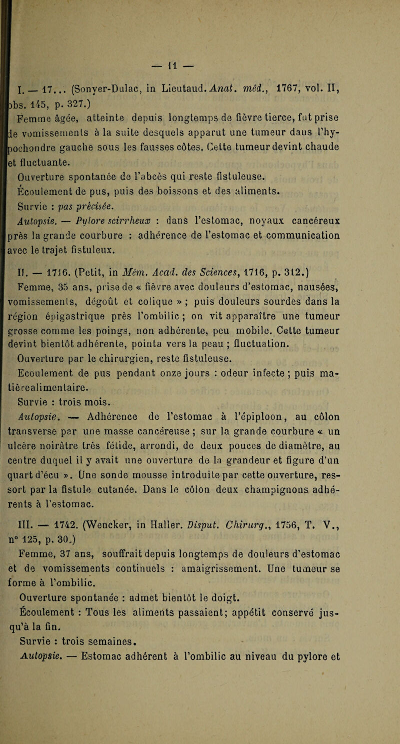 I. _17... (Sonyer-Dalac, in Lieutaud. Ancit. méd., 1767, vol. II, pbs. 1-45, p. 327.) I Femme âgée, atteinte depuis longtemps de fièvre tierce, fut prise de vomissements à la suite desquels apparut une tumeur dans l’hy- pochondre gauche sous les fausses côtes. Cette tumeur devint chaude et fluctuante. Ouverture spontanée de l’abcès qui reste fistuleuse. Écoulement de pus, puis des boissons et des aliments. Survie : pas précisée. Autopsie. — Pylore scirrlieux : dans l’estomac, noyaux cancéreux près la grande courbure : adhérence de l’estomac et communication avec le trajet fistuleux. II. — 1716. (Petit, in Mém. Acad, des Sciences, 1716, p. 3L2.) Femme, 35 ans, prise de « fièvre avec douleurs d’estomac, nausées, vomissements, dégoût et colique » ; puis douleurs sourdes dans la région épigastrique près l’ombilic; on vit apparaître une tumeur grosse comme les poings, non adhérente, peu mobile. Cette tumeur devint bientôt adhérente, pointa vers la peau ; fluctuation. Ouverture par le chirurgien, reste fistuleuse. Ecoulement de pus pendant onze jours : odeur infecte ; puis ma- tièrealimentaire. Survie : trois mois. Autopsie, — Adhérence de l’estomac à l’épiploon, au côlon transverse par une masse cancéreuse; sur la grande courbure « un ulcère noirâtre très fétide, arrondi, de deux pouces de diamètre, au centre duquel il y avait une ouverture de la grandeur et figure d’un quart d’écu ». Une sonde mousse introduite par cette ouverture, res¬ sort par la fistule cutanée. Dans le côlon deux champignons adhé¬ rents à l’estomac. III. —• 1742. (Wencker, in Haller. Disput. Chirurg., 1756, T. V., n° 125, p. 30.) Femme, 37 ans, souffrait depuis longtemps de douleurs d’estomac et de vomissements continuels : amaigrissement. Une tumeur se forme à l’ombilic. Ouverture spontanée : admet bientôt le doigt. Écoulement : Tous les aliments passaient; appétit conservé jus¬ qu’à la fin. Survie : trois semaines. Autopsie. — Estomac adhérent à l’ombilic au niveau du pylore et