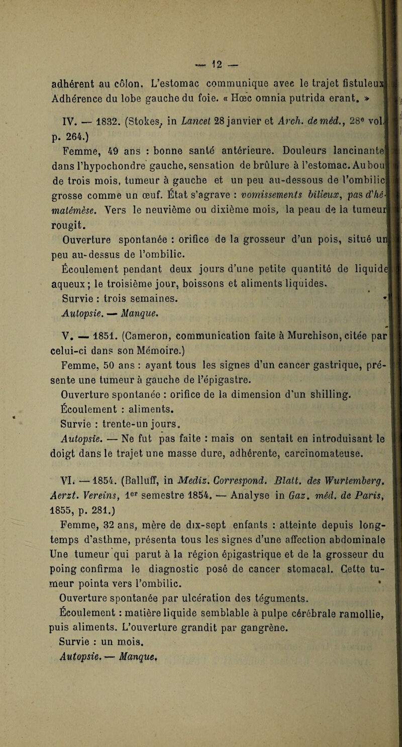 adhérent au côlon. L’estomac communique avec le trajet fistulem Adhérence du lobe gauche du foie. « Hœc omnia putrida erant. » IV. — 1832. (Stokes, in Lancet 28 janvier et Arch. deméd., 28e vol] p. 264.) Femme, 49 ans : bonne santé antérieure. Douleurs lancinante! dans l’hypochondre gauche, sensation de brûlure à l’estomac. Aubou! de trois mois, tumeur à gauche et un peu au-dessous de l’ombilic) grosse comme un œuf. État s’agrave : vomissements bilieux, pas tfhé\ matémèse. Vers le neuvième ou dixième mois, la peau de la tumeui rougit. Ouverture spontanée : orifice de la grosseur d’un pois, situé ui peu au-dessus de l’ombilic. Écoulement pendant deux jours d’une petite quantité de liquide aqueux; le troisième jour, boissons et aliments liquides. Survie : trois semaines. Autopsie. — Manque. V. — 1851. (Cameron, communication faite à Murchison, citée par ] celui-ci dans son Mémoire.) Femme, 50 ans : ayant tous les signes d’un cancer gastrique, pré¬ sente une tumeur à gauche de l’épigastre. Ouverture spontanée : orifice de la dimension d'un shilling. Écoulement : aliments. Survie : trente-un jours. Autopsie. — Ne fut pas faite : mais on sentait en introduisant le doigt dans le trajet une masse dure, adhérente, carcinomateuse. VI. —1854. (Balluff, in Mediz. Correspond. Blatt. des Wurtemberg. Aerzt. Vereins, 1er semestre 1854. — Analyse in Gaz. méd. de Paris, 1855, p. 281.) Femme, 32 ans, mère de dix-sept enfants : atteinte depuis long¬ temps d'asthme, présenta tous les signes d’une affection abdominale Une tumeur qui parut à la région épigastrique et de la grosseur du poing confirma le diagnostic posé de cancer stomacal. Cette tu¬ meur pointa vers l’ombilic. • Ouverture spontanée par ulcération des téguments. Écoulement : matière liquide semblable à pulpe cérébrale ramollie, puis aliments. L’ouverture grandit par gangrène. Survie : un mois. Autopsie. — Manque,