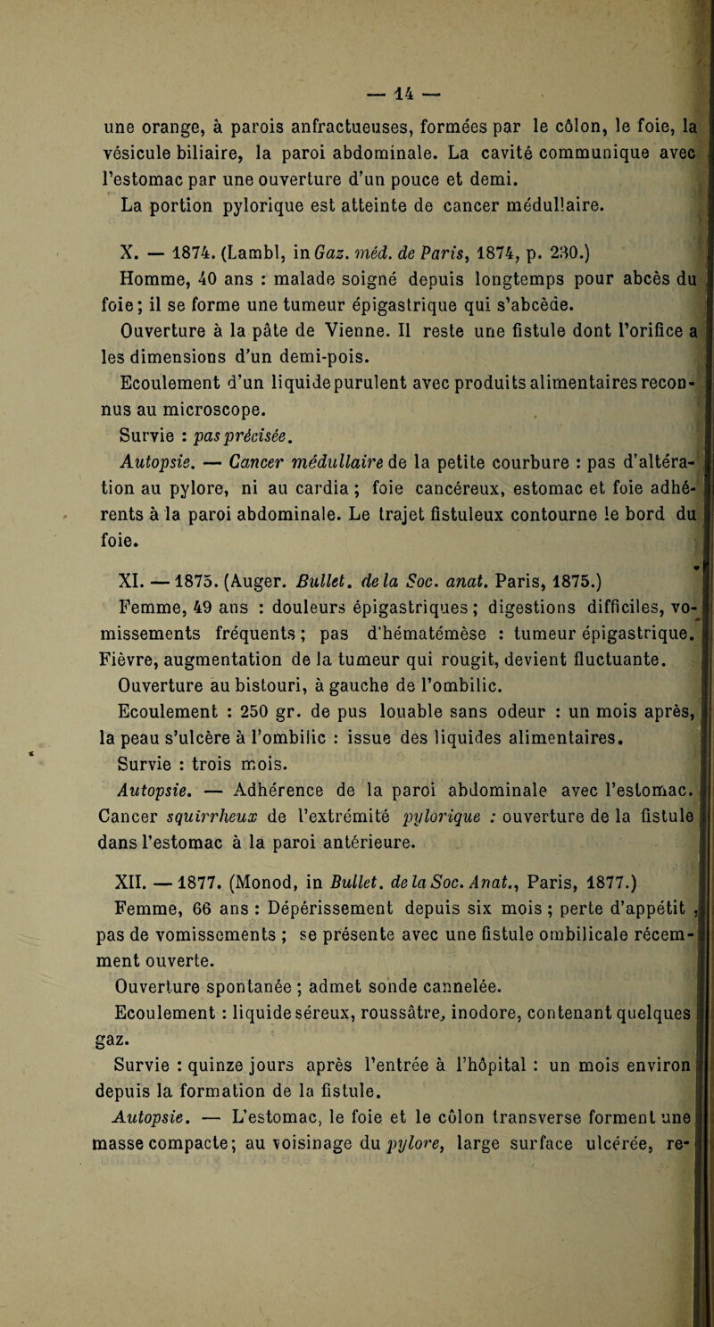 une orange, à parois anfractueuses, formées par le côlon, le foie, la vésicule biliaire, la paroi abdominale. La cavité communique avec l’estomac par une ouverture d’un pouce et demi. * La portion pylorique est atteinte de cancer médullaire. X. — 1874. (Lambl, in Gaz. méd. de Paris, 1874, p. 280.) Homme, 40 ans : malade soigné depuis longtemps pour abcès du foie; il se forme une tumeur épigastrique qui s’abcède. Ouverture à la pâte de Vienne. Il reste une fistule dont l’orifice a les dimensions d’un demi-pois. Ecoulement d’un liquide purulent avec produits alimentaires recon¬ nus au microscope. Survie : pas 'précisée. Autopsie. — Cancer médullaire de la petite courbure : pas d’altéra¬ tion au pylore, ni au cardia ; foie cancéreux, estomac et foie adhé rents à la paroi abdominale. Le trajet fistuleux contourne le bord di foie. XI. —1875. (Auger. Bullet. delà Soc. anat. Paris, 1875.) Femme, 49 ans : douleurs épigastriques ; digestions difficiles, vo missements fréquents ; pas d’hématémèse : tumeur épigastrique, Fièvre, augmentation de la tumeur qui rougit, devient fluctuante. Ouverture au bistouri, à gauche de l’ombilic. Ecoulement : 250 gr. de pus louable sans odeur : un mois après, la peau s’ulcère à l’ombilic : issue des liquides alimentaires. Survie : trois mois. Autopsie. — Adhérence de la paroi abdominale avec l’estomac. Cancer squirrheux de l’extrémité pylorique : ouverture de la fistule dans l’estomac à la paroi antérieure. XII. —1877. (Monod, in Bullet. delà Soc. Anat., Paris, 1877.) Femme, 66 ans : Dépérissement depuis six mois ; perte d’appétit pas de vomissements ; se présente avec une fistule ombilicale récem¬ ment ouverte. Ouverture spontanée ; admet sonde cannelée. Ecoulement : liquide séreux, roussâtre, inodore, contenant quelques gaz. Survie : quinze jours après l’entrée à l’hôpital : un mois environ depuis la formation de la fistule. Autopsie. — L’estomac, le foie et le côlon transverse forment une masse compacte; au voisinage du pylore, large surface ulcérée, re-