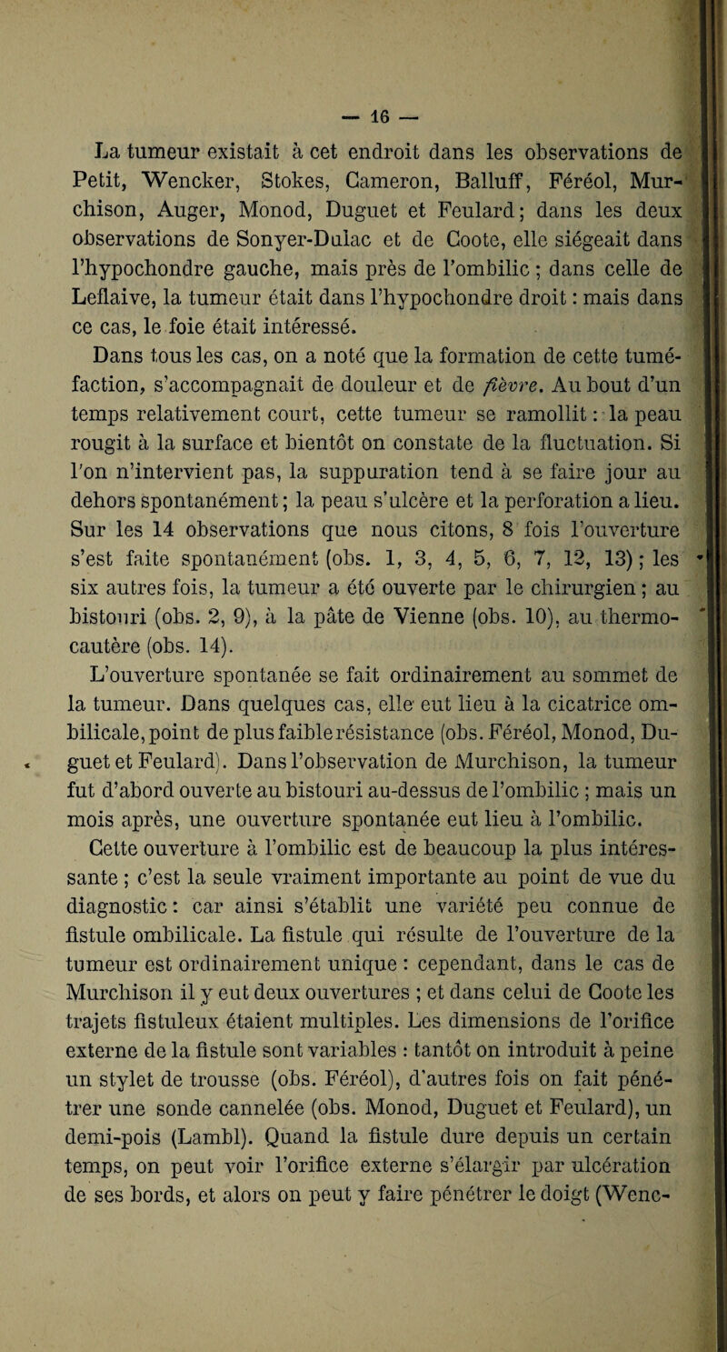 La tumeur existait à cet endroit dans les observations de Petit, Wencker, Stokes, Gameron, Balluff, Féréol, Mur- chison, Auger, Monod, Duguet et Feulard; dans les deux observations de Sonyer-Dulac et de Coote, elle siégeait dans l’hypochondre gauche, mais près de l’ombilic ; dans celle de Leflaive, la tumeur était dans l’hypochondre droit : mais dans ce cas, le foie était intéressé. Dans tous les cas, on a noté que la formation de cette tumé¬ faction, s’accompagnait de douleur et de fièvre. Au bout d’un temps relativement court, cette tumeur se ramollit : la peau rougit à la surface et bientôt on constate de la fluctuation. Si l'on n’intervient pas, la suppuration tend à se faire jour au dehors spontanément ; la peau s’ulcère et la perforation a lieu. Sur les 14 observations que nous citons, 8 fois l’ouverture s’est faite spontanément (obs. 1, 3, 4, 5, 6, 7, 12, 13) ; les six autres fois, la tumeur a été ouverte par le chirurgien ; au bistouri (obs. 2, 9), à la pâte de Vienne (obs. 10), au thermo¬ cautère (obs. 14). L’ouverture spontanée se fait ordinairement au sommet de la tumeur. Dans quelques cas, elle eut lieu à la cicatrice om¬ bilicale, point de plusfaiblerésistance (obs. Féréol, Monod, Du¬ guet et Feulard). Dans l’observation de Murchison, la tumeur fut d’abord ouverte au bistouri au-dessus de l’ombilic ; mais un mois après, une ouverture spontanée eut lieu à l’ombilic. Cette ouverture à l’ombilic est de beaucoup la plus intéres¬ sante ; c’est la seule vraiment importante au point de vue du diagnostic : car ainsi s’établit une variété peu connue de fistule ombilicale. La fistule qui résulte de l’ouverture de la tumeur est ordinairement unique : cependant, dans le cas de Murchison il y eut deux ouvertures ; et dans celui de Coote les trajets fistuleux étaient multiples. Les dimensions de l’orifice externe de la fistule sont variables : tantôt on introduit à peine un stylet de trousse (obs. Féréol), d’autres fois on fait péné¬ trer une sonde cannelée (obs. Monod, Duguet et Feulard), un demi-pois (Lambl). Quand la fistule dure depuis un certain temps, on peut voir l’orifice externe s’élargir par ulcération de ses bords, et alors on peut y faire pénétrer le doigt (Wenc-