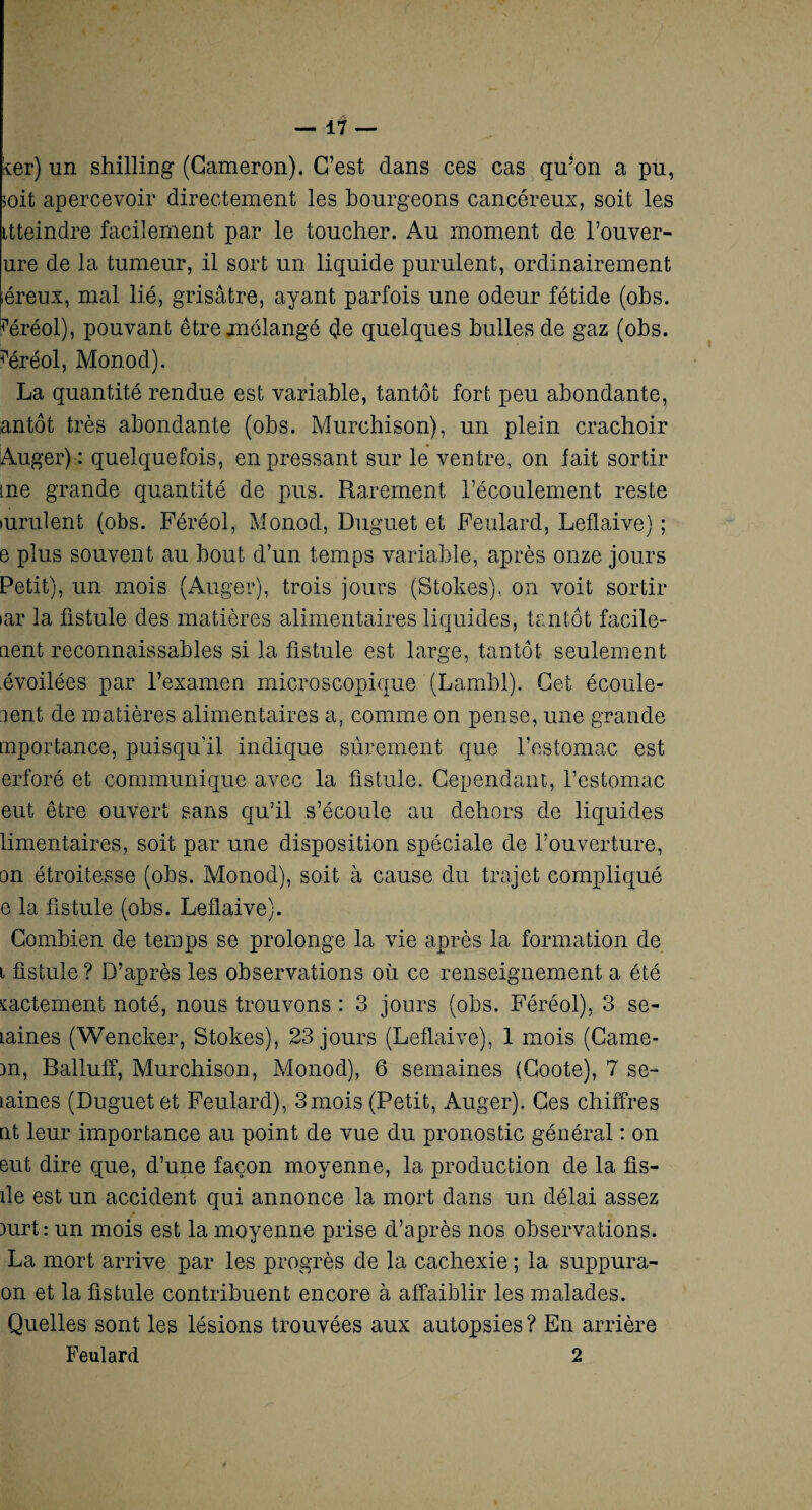 fer) un shilling (Gameron), C’est dans ces cas qu’on a pu, soit apercevoir directement les bourgeons cancéreux, soit les itteindre facilement par le toucher. Au moment de l’ouver- ure de la tumeur, il sort un liquide purulent, ordinairement léreux, mal lié, grisâtre, ayant parfois une odeur fétide (obs. ùiréol), pouvant être mélangé çle quelques bulles de gaz (obs. ?éréol, Monod). La quantité rendue est variable, tantôt fort peu abondante, antôt très abondante (obs. Murchison), un plein crachoir Auger) : quelquefois, en pressant sur le ventre, on fait sortir me grande quantité de pus. Rarement l’écoulement reste mrulent (obs. Féréol, Monod, Duguet et Feulard, Leflaive) ; e plus souvent au bout d’un temps variable, après onze jours Petit), un mois (Auger), trois jours (Stokes), on voit sortir >ar la fistule des matières alimentaires liquides, tantôt facile¬ ment reconnaissables si la fistule est large, tantôt seulement .évoilées par l’examen microscopique (Lambl). Cet écoule¬ ment de matières alimentaires a, comme on pense, une grande importance, puisqu'il indique sûrement que l’estomac est erforé et communique avec la fistule. Cependant, l’estomac eut être ouvert sans qu’il s’écoule au dehors de liquides limentaires, soit par une disposition spéciale de l’ouverture, on étroitesse (obs. Monod), soit à cause du trajet compliqué e la fistule (obs. Leflaive). Combien de temps se prolonge la vie après la formation de l fistule ? D’après les observations où ce renseignement a été mctement noté, nous trouvons : 3 jours (obs. Féréol), 3 se- Laines (Wencker, Stokes), 23 jours (Leflaive), 1 mois (Came- )n, Balluff, Murchison, Monod), 6 semaines (Coûte), 7 se- laines (Duguet et Feulard), 3mois (Petit, Auger). Ces chiffres nt leur importance au point de vue du pronostic général : on eut dire que, d’une façon moyenne, la production de la fis- ile est un accident qui annonce la mort dans un délai assez )urt : un mois est la moyenne prise d’après nos observations. La mort arrive par les progrès de la cachexie ; la suppura- on et la fistule contribuent encore à affaiblir les malades. Quelles sont les lésions trouvées aux autopsies ? En arrière Feulard 2