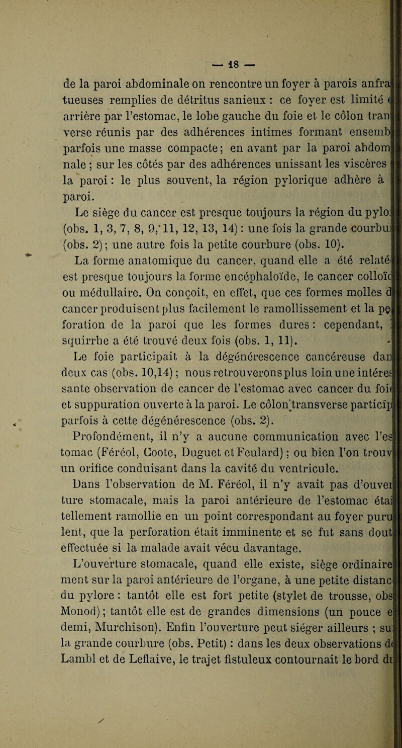 de la paroi abdominale on rencontre un foyer à parois anfraj tueuses remplies de détritus sanieux : ce foyer est limité arrière par l’estomac, le lobe gauche du foie et le côlon tran verse réunis par des adhérences intimes formant ensembj parfois une masse compacte ; en avant par la paroi abdom nale ; sur les côtés par des adhérences unissant les viscères | la paroi: le plus souvent, la région pylorique adhère à paroi. Le siège du cancer est presque toujours la région du pyloj (obs. 1, 3, 7, 8, 9,’11, 12, 13, 14) : une fois la grande courbu]| (obs. 2); une autre fois la petite courbure (obs. 10). La forme anatomique du cancer, quand elle a été relaté' est presque toujours la forme encéphaloïde, le cancer colloïc] ou médullaire. On conçoit, en effet, que ces formes molles cancer produisent plus facilement le ramollissement et la pç foration de la paroi que les formes dures : cependant, squirrhe a été trouvé deux fois (obs. 1, 11). Le foie participait à la dégénérescence cancéreuse dan] deux cas (obs. 10,14) ; nous retrouverons plus loin une intérêt! santé observation de cancer de l’estomac avec cancer du foi' et suppuration ouverte à la paroi. Le côlon) transverse particïpj parfois à cette dégénérescence (obs. 2). Profondément, il n’y a aucune communication avec l’esl tomac (Péréol, Coote, Duguet etFeulard) ; ou bien l’on trouv| un orifice conduisant dans la cavité du ventricule. Dans l’observation de M. Féréol, il n’y avait pas d’ouveil ture stomacale, mais la paroi antérieure de l’estomac étai tellement ramollie en un point correspondant au foyer puru lent, que la perforation était imminente et se fut sans doutj effectuée si la malade avait vécu davantage. L’ouverture stomacale, quand elle existe, siège ordinaire:; ment sur la paroi antérieure de l’organe, à une petite distancj du pylore : tantôt elle est fort petite (stylet de trousse, obs Monod); tantôt elle est de grandes dimensions (un pouce e demi, Murcliison). Enfin l’ouverture peut siéger ailleurs ; su: la grande courbure (obs. Petit) : dans les deux observations d<j Lambl et de Leflaive, le trajet üstuleux contournait le bord du s