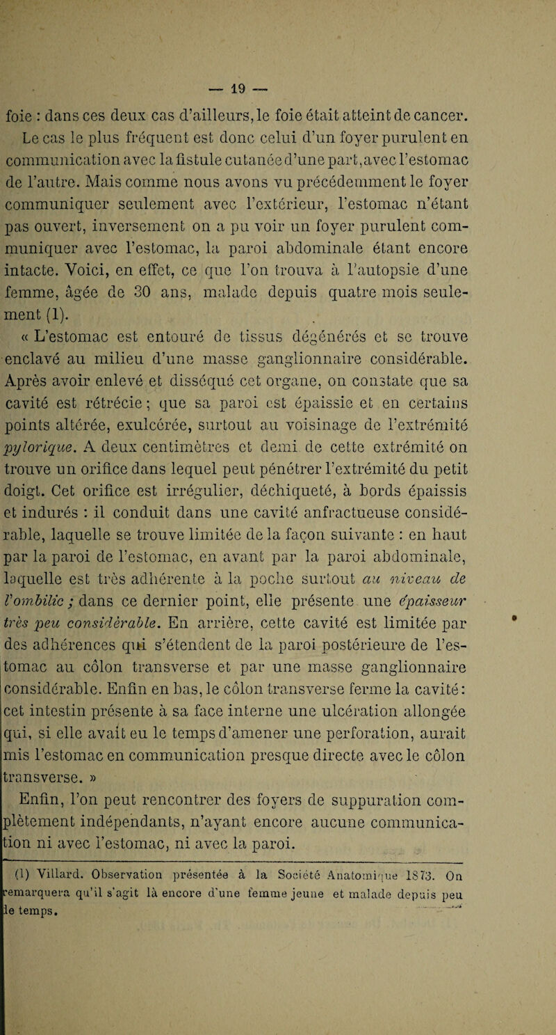 foie : dans ces deux cas d’ailleurs, le foie était atteint de cancer. Le cas le plus fréquent est donc celui d’un foyer purulent en communication avec la fistule cutanée d’une part,avec l’estomac de l’autre. Mais comme nous avons vu précédemment le foyer communiquer seulement avec l’extérieur, l’estomac n’étant pas ouvert, inversement on a pu voir un foyer purulent com¬ muniquer avec l’estomac, la paroi abdominale étant encore intacte. Voici, en effet, ce que l’on trouva à l'autopsie d’une femme, âgée de 30 ans, malade depuis quatre mois seule¬ ment (1). « L’estomac est entouré de tissus dégénérés et se trouve enclavé au milieu d’une masse ganglionnaire considérable. Après avoir enlevé et disséqué cet organe, on constate que sa cavité est rétrécie ; que sa paroi est épaissie et en certains points altérée, exulcérée, surtout au voisinage de l’extrémité pylorique. A deux centimètres et demi de cette extrémité on trouve un orifice dans lequel peut pénétrer l’extrémité du petit doigt. Cet orifice est irrégulier, déchiqueté, à bords épaissis et indurés : il conduit dans une cavité anfractueuse considé¬ rable, laquelle se trouve limitée de la façon suivante : en haut par la paroi de l’estomac, en avant par la paroi abdominale, laquelle est très adhérente à la poche surtout au niveau de Vombilic ; dans ce dernier point, elle présente une épaisseur très peu considérable. En arrière, cette cavité est limitée par des adhérences qui s’étendent de la paroi postérieure de l’es¬ tomac au côlon transverse et par une masse ganglionnaire considérable. Enfin en bas, le côlon transverse ferme la cavité: cet intestin présente à sa face interne une ulcération allongée qui, si elle avait eu le temps d'amener une perforation, aurait mis l’estomac en communication presque directe avec le côlon transverse. » Enfin, l’on peut rencontrer des foyers de suppuration com¬ plètement indépendants, n’ayant encore aucune communica- ion ni avec l’estomac, ni avec la paroi. ■ (1) Villarcl. Observation présentée à la Société Anatomique 1873. On remarquera qu’il s’agit là encore d’une femme jeune et malade depuis peu le temps. *