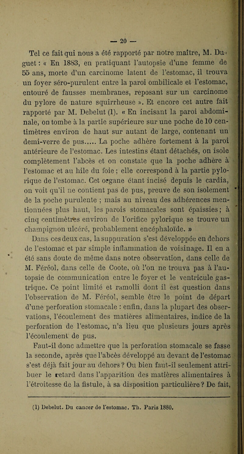 Tel ce fait qui nous a été rapporté par notre maître, M. Dm guet : « En 1883, en pratiquant l’autopsie d’une femme de 55 ans, morte d’un carcinome latent de l’estomac, il trouva un foyer séro-purulent entre la paroi ombilicale et l’estomac, entouré de fausses membranes, reposant sur un carcinome du pylore de nature squirrheuse ». Et encore cet autre fait rapporté par M. Debelut (1). « En incisant la paroi abdomi¬ nale, on tombe à la partie supérieure sur une poche de 10 cen¬ timètres environ de haut sur autant de large, contenant un demi-verre de pus..... La poche adhère fortement à la paroi antérieure de l’estomac. Les intestins étant détachés, on isole complètement l’abcès et on constate que la poche adhère à l’estomac et au hile du foie ; elle correspond à la partie pylo- rique de l’estomac. Cet organe ôtant incisé depuis le cardia, on voit qu’il ne contient pas de pus, preuve de son isolement de la poche purulente ; mais au niveau des adhérences men¬ tionnées plus haut, les parois stomacales sont épaissies ; à cinq centimètres environ de l’orifice pylorique se trouve un champignon ulcéré, probablement encéphaloïde. » Dans ces deux cas, la suppuration s’est développée en dehors de l’estomac et par simple inflammation de voisinage. Il en a été sans doute de même dans notre observation, dans celle de M. Féréol, dans celle de Coote, où l’on ne trouva pas à l’au¬ topsie de communication entre le foyer et le ventricule gas¬ trique. Ce point limité et ramolli dont il est question dans l’observation de M. Féréol, semble être le point de départ d’une perforation stomacale : enfin, dans la plupart des obser¬ vations, l’écoulement des matières alimentaires, indice de la perforation de l’estomac^ n’a lieu que plusieurs jours après l’écoulement de pus. Faut-il donc admettre que la perforation stomacale se fasse la seconde, après que l’abcès développé au devant de l’estomac s’est déjà fait jour au dehors ? Ou bien faut-il seulement attri¬ buer le retard dans l’apparition des matières alimentaires à l’étroitesse de la fistule, à sa disposition particulière? De fait,