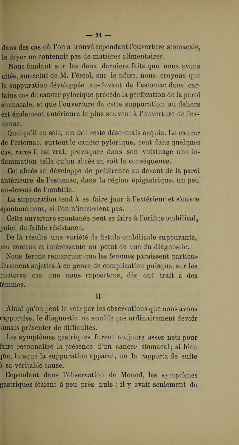 dans des cas où l’on a trouvé cependant l’ouverture stomacale, le foyer ne contenait pas de matières alimentaires. Nous fondant sur les deux derniers faits que nous avons cités, sur-celui de M. Féréol, sur le nôtre, nous croyons que la suppuration développée au-devant de l’estomac dans cer¬ tains cas de cancer pylorique précède la perforation de la paroi stomacale, et que l’ouverture de cette suppuration au dehors est également antérieure le plus souvent à l’ouverture- de l’es¬ tomac. . Quoiqu’il en soit, un fait reste désormais acquis. Le cancer de l’estomac, surtout le cancer pylorique, peut dans quelques cas, rares il est vrai, provoquer dans son voisinage une in¬ flammation telle qu’un abcès en soit la conséquence. Cet abcès se développe de préférence au devant de la paroi antérieure de l’estomac, dans la région épigastrique, un peu au-dessus de l’ombilic. La suppuration tend à se faire jour à l’extérieur et s’ouvre spontanément, si l’on n’intervient pas. Cette ouverture spontanée peut se faire à l’orifice ombilical, point de faible résistance. De là résulte une variété de fistule ombilicale suppurante, oeu connue et intéressante au point de vue du diagnostic. Nous ferons remarquer que les femmes paraissent particu¬ lièrement sujettes à ce genre de complication puisque, sur les quatorze cas que nous rapportons, dix ont trait à des femmes. II Ainsi qu’on peut le voir par les observations que nous avons rapportées, le diagnostic ne semble pas ordinairement devoir jamais présenter de difficultés. Les symptômes gastriques furent toujours assez nets pour faire reconnaître la présence d’un cancer stomacal ; si bien que, lorsque la suppuration apparut, on la rapporta de suite \ sa véritable cause. Cependant dans l’observation de Monod, les symptômes gastriques étaient à peu près nuis : il y avait seulement du