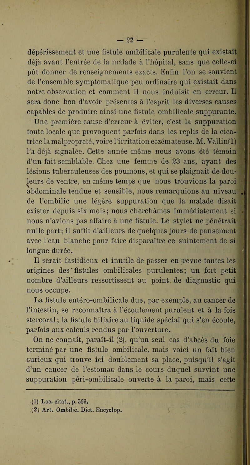dépérissement et une fistule ombilicale purulente qui existait déjà avant l’entrée de la malade à l’hôpital, sans que celle-ci pût donner de renseignements exacts. Enfin l’on se souvient de l’ensemble symptomatique peu ordinaire qui existait dans notre observation et comment il nous induisit en erreur. Il sera donc bon d’avoir présentes à l’esprit les diverses causes capables de produire ainsi une fistule ombilicale suppurante. Une première cause d’erreur à éviter, c’est la suppuration toute locale que provoquent parfois dans les replis de la cica¬ trice la malpropreté, voire l’irritation eczémateuse. M. Vallin(l) l’a déjà signalée. Cette année même nous avons été témoin d’un fait semblable. Chez une femme de 23 ans, ayant des lésions tuberculeuses des poumons, et qui se plaignait de dou¬ leurs de ventre, en même temps que nous trouvions la paroi abdominale tendue et sensible, nous remarquions au niveau de l’ombilic une légère suppuration que la malade disait exister depuis six mois; nous cherchâmes immédiatement si nous n’avions pas affaire à une fistule. Le stylet ne pénétrait nulle part ; il suffit d’ailleurs de quelques jours de pansement avec l’eau blanche pour faire disparaître ce suintement de si longue durée. Il serait fastidieux et inutile de passer en 'revue toutes les origines des * fistules ombilicales purulentes ; un fort petit nombre d’ailleurs ressortissent au point de diagnostic qui nous occupe. La fistule entéro-ombilicale due, par exemple, au cancer de l’intestin, se reconnaîtra à l’écoulement purulent et à la fois stercoral ; la fistule biliaire au liquide spécial qui s’en écoule, parfois aux calculs rendus par l’ouverture. On ne connaît, parait-il (2), qu’un seul cas d’abcès du foie terminé par une fistule ombilicale, mais voici un fait bien curieux qui trouve ici doublement sa place, puisqu’il s’agit d’un cancer de l’estomac dans le cours duquel survint une suppuration péri-ombilicale ouverte à la paroi, mais cette (1) Loc. citât., p. 569. (2) Art. Ombilic. Dict. Encyclop.