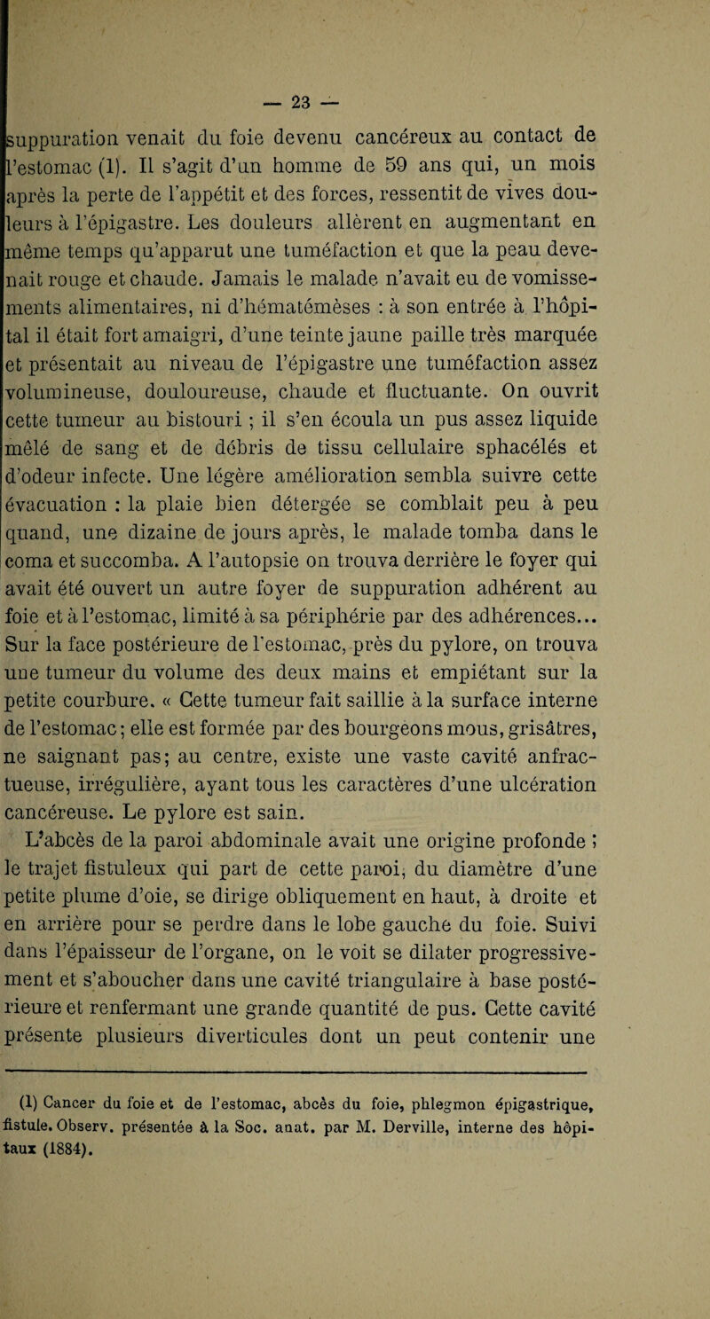 suppuration venait du foie devenu cancéreux au contact de L’estomac (1). IL s’agit d’un homme de 59 ans qui, un mois après la perte de l’appétit et des forces, ressentit de vives dou¬ leurs à l’épigastre. Les douleurs allèrent en augmentant en même temps qu’apparut une tuméfaction et que la peau deve¬ nait rouge et chaude. Jamais le malade n’avait eu de vomisse¬ ments alimentaires, ni d’hématémèses : à son entrée à l’hôpi¬ tal il était fort amaigri, d’une teinte jaune paille très marquée et présentait au niveau de l’épigastre une tuméfaction assez volumineuse, douloureuse, chaude et fluctuante. On ouvrit cette tumeur au bistouri ; il s’en écoula un pus assez liquide mêlé de sang et de débris de tissu cellulaire sphacélés et d’odeur infecte. Une légère amélioration sembla suivre cette évacuation : la plaie bien détergée se comblait peu à peu quand, une dizaine de jours après, le malade tomba dans le coma et succomba. A l’autopsie on trouva derrière le foyer qui avait été ouvert un autre loyer de suppuration adhérent au foie et à l’estomac, limité à sa périphérie par des adhérences... Sur la face postérieure de l’estomac, près du pylore, on trouva uue tumeur du volume des deux mains et empiétant sur la petite courbure. « Cette tumeur fait saillie à la surface interne de l’estomac ; elle est formée par des bourgeons mous, grisâtres, ne saignant pas; au centre, existe une vaste cavité anfrac¬ tueuse, irrégulière, ayant tous les caractères d’une ulcération cancéreuse. Le pylore est sain. L’abcès de la paroi abdominale avait une origine profonde î le trajet fistuleux qui part de cette paroi, du diamètre d’une petite plume d’oie, se dirige obliquement en haut, à droite et en arrière pour se perdre dans le lobe gauche du foie. Suivi dans l’épaisseur de l’organe, on le voit se dilater progressive¬ ment et s’aboucher dans une cavité triangulaire à base posté¬ rieure et renfermant une grande quantité de pus. Cette cavité présente plusieurs diverticules dont un peut contenir une (1) Cancer* du foie et de l’estomac, abcès du foie, phlegmon épigastrique, fistule. Observ. présentée à la Soc. anat. par M. Derville, interne des hôpi¬ taux (1884).
