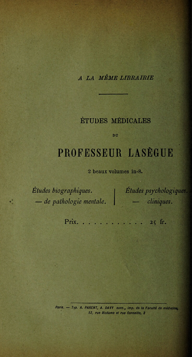A LA MEME LIBRAIRIE ÉTUDES MÉDICALES DO PROFESSEUR LASÈGUE 2 beaux volumes in-8. Études biographiques. — de pathologie mentale. Études psychologiq — cliniques. Prix 2$ fr. Paris. — Typ. A. PARENT, A. DAVY suce., imp. de la Faculté de médecine, 52, rue Madame et rue Corneille, 3