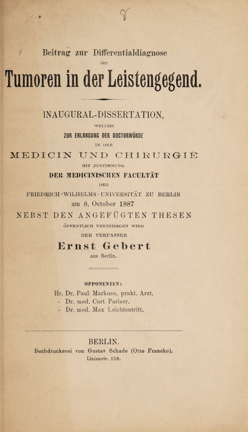 Beitrag zur Differeiitialdiagnose der Tumoren ln der Leistengegend. INAUGURAL-DISSERTATION, WKLCHK ZUR ERLANGUNG DER DOCTORWURDE IN 1>KH MEÜICIN CHIKTJRGME MIT ZUSTIMMUNG DER MEDICINISCHEN FACULTÄT DEli FRIEDRICH-WILHELMS-UNIVERSITÄT ZU BERLIN am 8. October 1887 NEBST DEN ANGEFÜGTEN THESEN ÖFFENTLICH VERTEIDIGEN WIRD DER VERFASSER Ernst Gebert aus Berlin. OPPONEM EN: Hr. Dr. Paul Markuse, prakt. Arzt. - Dr. med. Curt Pariser. - Dr. med. Max Leichtentritt. BERLIN. ßuchdruckerei von Gustav Schade (Otto Francke). Linienstr. 158.