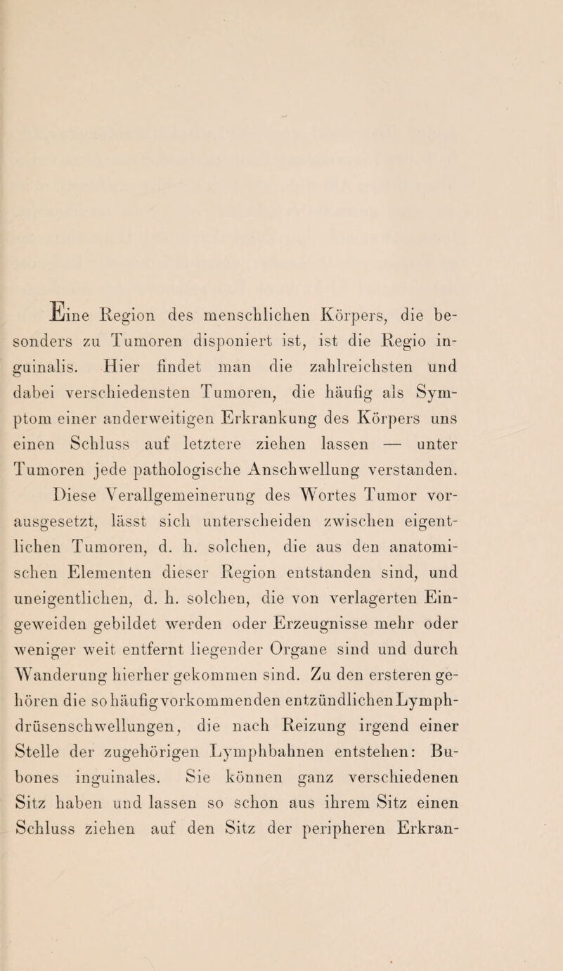 Iliine Region des menschliclieii Körpers, die be¬ sonders zu Tumoren disponiert ist, ist die Regio in- guinalis. Hier findet man die zahlreichsten und dabei verschiedensten Tumoren, die häufig als Sym¬ ptom einer anderweitigen Erkrankung des Körpers uns einen Schluss auf letztere ziehen lassen — unter Tumoren jede pathologische Anschwellung verstanden. Diese Yerallgemeinerung des Wortes Tumor vor¬ ausgesetzt, lässt sich unterscheiden zwischen eigent¬ lichen Tumoren, d. h. solchen, die aus den anatomi¬ schen Elementen dieser Region entstanden sind, und uneigentlichen, d. h. solchen, die von verlagerten Ein- geweiden gebildet werden oder Erzeugnisse mehr oder weniger weit entfernt liegender Organe sind und durch Wanderung hierher gekommen sind. Zu den ersteren ge¬ hören die so häufig vorkommenden entzündlichen Lymph- drüsenschwellungen, die nach Reizung irgend einer Stelle der zugehörigen Lymphbahnen entstehen: Bu- bones inguinales. Sie können ganz verschiedenen Sitz haben und lassen so schon aus ihrem Sitz einen Schluss ziehen auf den Sitz der peripheren Erkran-