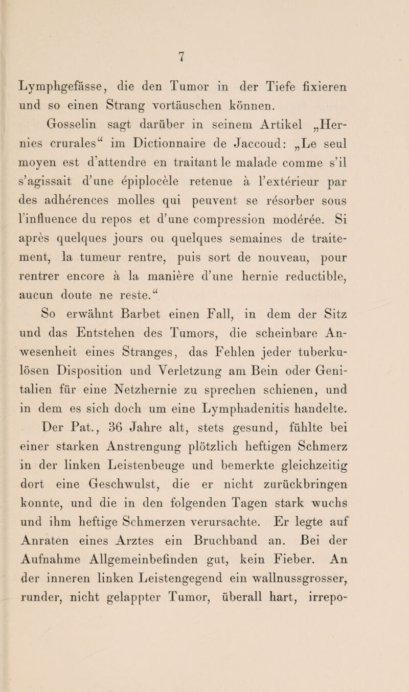 Lymphgefässe, die den Tumor in der Tiefe fixieren und so einen Strang Vortäuschen können. Gosselin sagt darüber in seinem Artikel „Her¬ nies crurales‘^ im Dictionnaire de Jaccoud: „Le seul moyen est d’attendre en traitant le malade comme s’il s’agissait d’une epiplocele retenue ä Texterieur par des adherences molles qui peuvent se resorber sous rinfluence du repos et d’une compression moderee. Si apres quelques jours ou quelques semaines de traite- mentj la tumeur rentre, puis sort de nouveau, pour rentrer encore ä la maniere dTine hernie reductible, aucun doute ne reste.“ So erwähnt Barbet einen Fall, in dem der Sitz und das Entstehen des Tumors, die scheinbare An¬ wesenheit eines Stranges, das Fehlen jeder tuberku¬ lösen Disposition und Verletzung am Bein oder Geni¬ talien für eine Netzhernie zu sprechen schienen, und in dem es sich doch um eine Lymphadenitis handelte. Der Bat., 36 Jahre alt, stets gesund, fühlte bei einer starken Anstrengung plötzlich heftigen Schmerz in der linken Leistenbeuge und bemerkte gleichzeitig dort eine Geschwulst, die er nicht zarückbringen konnte, und die in den folgenden Tagen stark wuchs und ihm heftige Schmerzen verursachte. Er legte auf Anraten eines Arztes ein Bruchband an. Bei der Aufnahme Allgemeinbefinden gut, kein Fieber. An der inneren linken Leistengegend ein wallnussgrosser, runder, nicht gelappter Tumor, überall hart, irrepo-