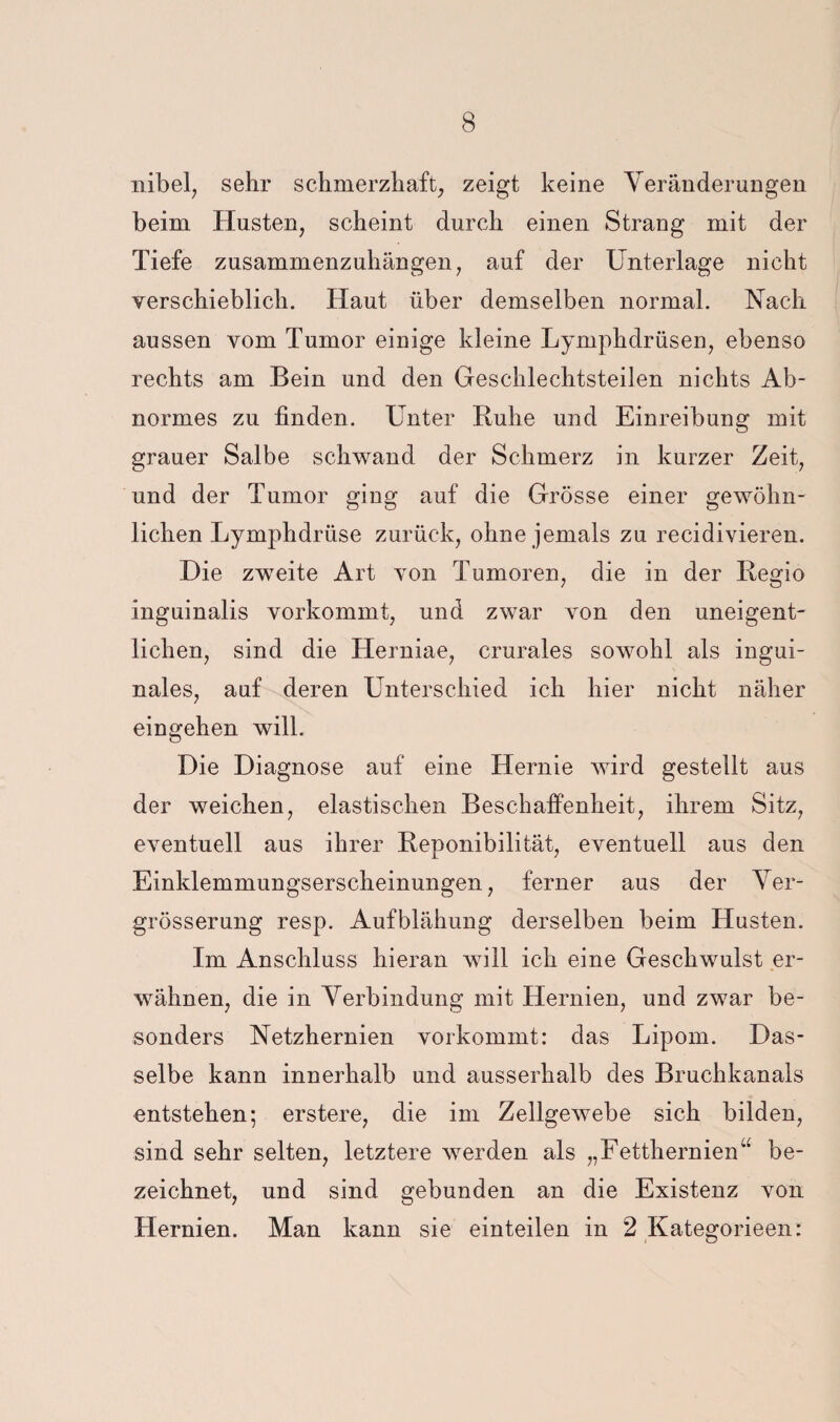 nibel, sehr schmerzhaft^ zeigt keine Veränderungen beim Husten, scheint durch einen Strang mit der Tiefe zusammenzuhängen, auf der Unterlage nicht verschieblich. Haut über demselben normal. Nach aussen vom Tumor einige kleine Lymphdrüsen, ebenso rechts am Bein und den Geschlechtsteilen nichts Ab¬ normes zu finden. Unter Buhe und Einreibung mit grauer Salbe schwand der Schmerz in kurzer Zeit, und der Tumor ging auf die Grösse einer gewöhn¬ lichen Lymphdrüse zurück, ohne jemals zu recidivieren. Die zweite Art von Tumoren, die in der Begio inguinalis vorkommt, und zwar von den uneigent¬ lichen, sind die Herniae, crurales sowohl als ingui¬ nales, auf deren Unterschied ich hier nicht näher eingehen will. Die Diagnose auf eine Hernie wird gestellt aus der weichen, elastischen Beschaffenheit, ihrem Sitz, eventuell aus ihrer Beponibilität, eventuell aus den Einklemmungserscheinungen, ferner aus der Yer- grösserung resp. Aufblähung derselben beim Husten. Im Anschluss hieran will ich eine Geschwulst er¬ wähnen, die in Verbindung mit Hernien, und zwar be¬ sonders Netzhernien vorkommt: das Lipom. Das¬ selbe kann innerhalb und ausserhalb des Bruchkanals entstehen; erstere, die im Zellgewebe sich bilden, sind sehr selten, letztere werden als „Fetthernien“ be¬ zeichnet, und sind gebunden an die Existenz von Hernien. Man kann sie einteilen in 2 Kategorieen: