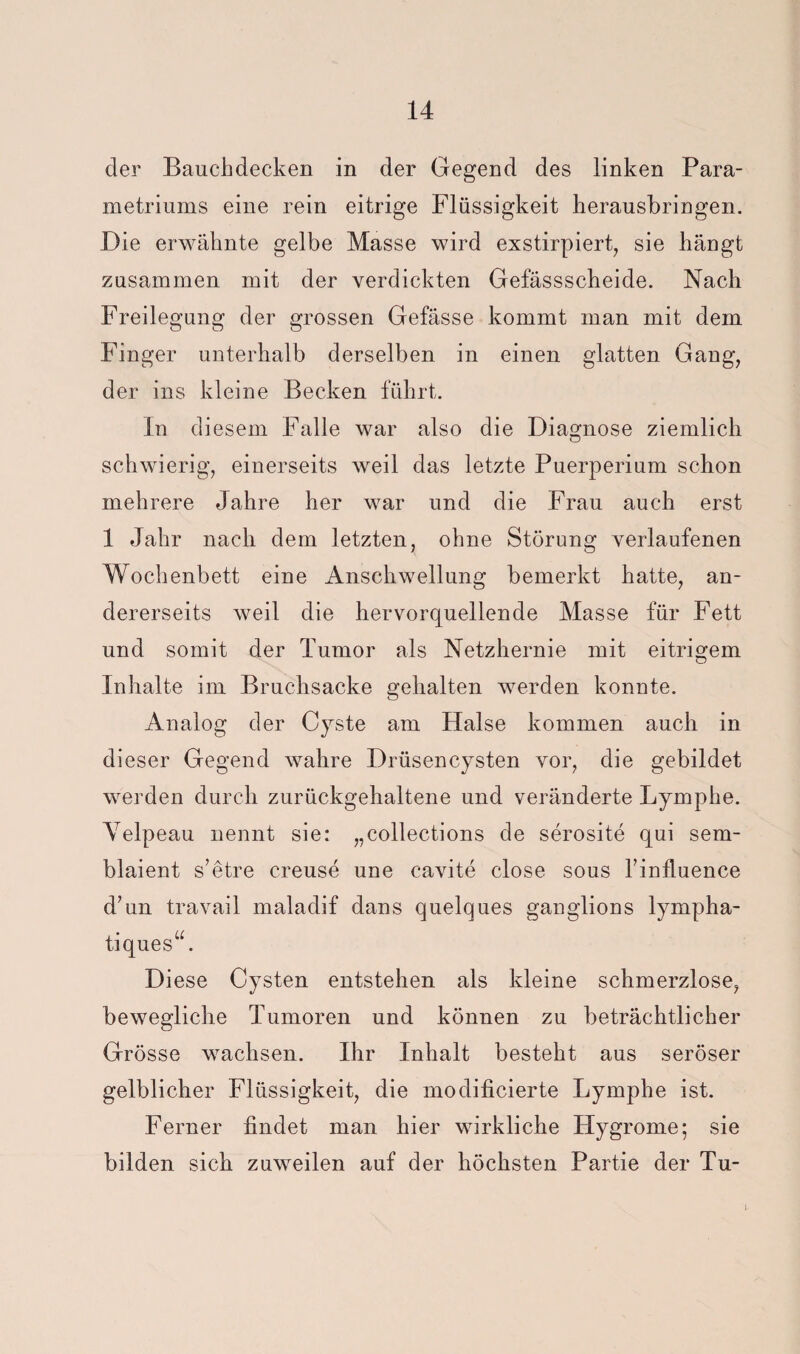 der Bauchdecken in der Gegend des linken Para- metriums eine rein eitrige Flüssigkeit herausbringen. Die erwähnte gelbe Masse wird exstirpiert, sie hängt zusammen mit der verdickten Gefässscheide. Nach Freilegung der grossen Gefässe kommt man mit dem Finger unterhalb derselben in einen glatten Gang^ der ins kleine Becken führt. In diesem Falle war also die Diagnose ziemlich schwierig, einerseits weil das letzte Puerperium schon mehrere Jahre her war und die Frau auch erst 1 Jahr nach dem letzten, ohne Störung verlaufenen Wochenbett eine Anschwellung bemerkt hatte, an¬ dererseits weil die hervorquellende Masse für Fett und somit der Tumor als Netzhernie mit eitrigem Inhalte im Bruchsacke gehalten werden konnte. Analog der Cyste am Halse kommen auch in dieser Gegend wahre Drüsencysten vor, die gebildet werden durch zurückgehaltene und veränderte Lymphe. Velpeau nennt sie: „collections de serosite qui sem- blaient s’etre creuse une cavite dose sous Tinlluence d’un travail maladif dans quelques ganglions lympha- tiques“. Diese Cysten entstehen als kleine schmerzlose, bewegliche Tumoren und können zu beträchtlicher Grösse wachsen. Ihr Inhalt besteht aus seröser gelblicher Flüssigkeit, die modificierte Lymphe ist. Ferner findet man hier wirkliche Hygrome; sie bilden sich zuweilen auf der höchsten Partie der Tu- 1