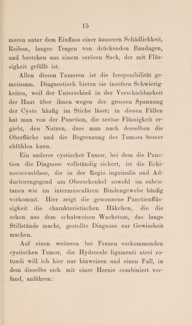 moren unter dem Einfluss einer äusseren Schädliclikeit, Reiben, langes Tragen von drückenden Bandagen, und bestehen aus einem serösen Sack, der mit Flüs¬ sigkeit gefüllt ist. Allen diesen Tumoren ist die Irreponibilität ge¬ meinsam. Diagnostisch bieten sie insofern Schwierig¬ keiten, weil der Unterschied in der Yerschiebbarkeit der Haut über ihnen wegen der grossen Spannung der Cyste häufig im Stiche lässt; in diesen Fällen hat man von der Function, die seröse Flüssigkeit er- giebt, den Nutzen, dass man nach derselben die Oberfläche und die Begrenzung des Tumors besser abfühlen kann. Ein anderer cystischer Tumor, bei dem die Func¬ tion die Diagnose vollständig sichert, ist die Echi¬ nococcusblase, die in der Regio inguinalis und Ad- ductorengegend am Oberschenkel sowohl im subcu- tanen wie im intermusculären Bindengewebe häufig vorkommt. Hier zeigt die gewonnene Functionflüs¬ sigkeit die charakteristischen Häkchen, die die schon aus dem schubweisen Wachstum, das lange Stillstände macht, gestellte Diagnose zur Gewissheit machen. Auf einen weiteren bei Frauen vorkommenden cystischen Tumor, die Hydrocele ligamenti uteri ro- tundi will ich hier nur hinweisen und einen Fall, in dem dieselbe sich mit einer Hernie combiniert vor¬ fand, anführen: