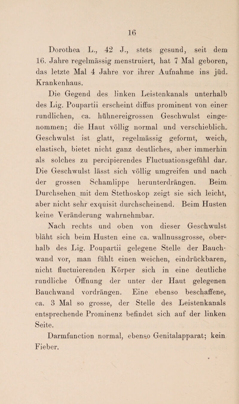 Dorothea L., 42 J., stets gesund, seit dem 16. Jahre regelmässig menstruiert, hat 7 Mal geboren, das letzte Mal 4 Jahre vor ihrer Aufnahme ins jüd. Krankenhaus. Die Gegend des linken Leistenkanals unterhalb des Lig. Poupartii erscheint diffus prominent von einer rundlichen, ca. hühnereigrossen Geschwulst einge¬ nommen; die Haut völlig normal und verschieblich. Geschwulst ist glatt, regelmässig geformt, weich, elastisch, bietet nicht ganz deutliches, aber immerhin als solches zu percipierendes Fluctuationsgefühl dar. Die Geschwulst lässt sich völlig umgreifen und nach der grossen Schamlippe herunterdrängen. Beim Durchsehen mit dem Stethoskop zeigt sie sich leicht, aber nicht sehr exquisit durchscheinend. Beim Husten keine Veränderung wahrnehmbar. Nach rechts und oben von dieser Geschwulst bläht sich beim Husten eine ca. wallnussgrosse, ober¬ halb des Lig. Poupartii gelegene Stelle der Bauch¬ wand vor, man fühlt einen weichen, eindrückbaren^ nicht jfluctuierenden Körper sich in eine deutliche rundliche Öffnung der unter der Haut gelegenen Bauchwand vordrängen. Eine ebenso beschaffene, ca. 3 Mal so grosse, der Stelle des Leistenkanals entsprechende Prominenz befindet sich auf der linken Seite. Darmfunction normal, ebens.o Genitalapparat; kein Fieber.