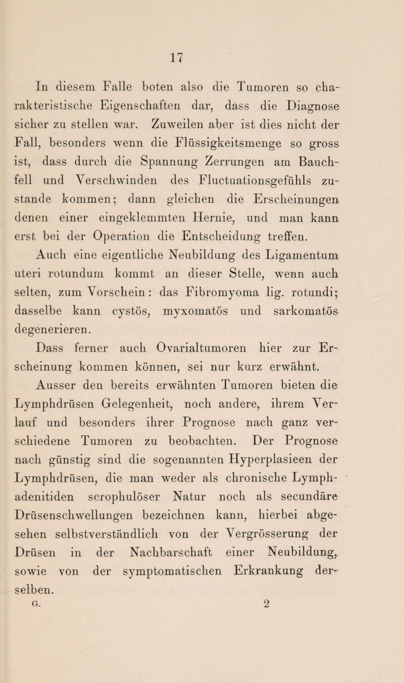 In diesem Falle boten also die Tumoren so cha¬ rakteristische Eigenschaften dar, dass die Diagnose sicher zu stellen war. Zuweilen aber ist dies nicht der Fall, besonders wenn die Flüssigkeitsmenge so gross ist, dass durch die Spannung Zerrungen am Bauch¬ fell und Verschwinden des Fluctuationsgefühls zu¬ stande kommen; dann gleichen die Erscheinungen denen einer eingeklemmten Flernie, und man kann erst bei der Operation die Entscheidung treffen. Auch eine eigentliche Neubildung des Ligamentum Uteri rotundum kommt an dieser Stelle, wenn auch selten, zum Vorschein : das Fibromyoma lig. rotundi; dasselbe kann cystös, myxomatös und sarkomatös degenerieren. Dass ferner auch Ovarialtumoren hier zur Er¬ scheinung kommen können, sei nur kurz erwähnt. Ausser den bereits erwähnten Tumoren bieten die Lymphdrüsen Gelegenheit, noch andere, ihrem Ver¬ lauf und besonders ihrer Prognose nach ganz ver¬ schiedene Tumoren zu beobachten. Der Prognose nach günstig sind die sogenannten Ftyperplasieen der Lymphdrüsen, die man weder als chronische Lymph¬ adenitiden scrophulöser Natur noch als secundäre Drüsenschwellungen bezeichnen kann, hierbei abge¬ sehen selbstverständlich von der Vergrösserung der Drüsen in der Nachbarschaft einer Neubildung, sowie von der symptomatischen Erkrankung der¬ selben. G. 2