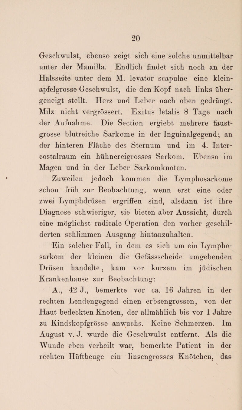 Geschwulst, ebenso zeigt sich eine solche unmittelbar unter der Mamilla. Endlich findet sich noch an der Halsseite unter dem M. levator scapulae eine klein¬ apfelgrosse Geschwulst, die den Kopf nach links über¬ geneigt stellt. Herz und Leber nach oben gedrängt. Milz nicht vergrössert. Exitus letalis 8 Tage nach der Aufnahme. Die Section ergiebt mehrere faust¬ grosse blutreiche Sarkome in der Inguinalgegend; an der hinteren Fläche des Sternum und im 4. Inter- costalraum ein hühnereigrosses Sarkom. Ebenso im Magen und in der Leber Sarkomknoten. Zuweilen jedoch kommen die Lymphosarkome schon früh zur Beobachtung, wenn erst eine oder zwei Lymphdrüsen ergriffen sind, alsdann ist ihre Diagnose schwieriger, sie bieten aber Aussicht, durch eine möglichst radicale Operation den vorher geschil¬ derten schlimmen Ausgang hintanzuhalten. Ein solcher Fall, in dem es sich um ein Lympho¬ sarkom der kleinen die Gefässscheide umgebenden Drüsen handelte, kam vor kurzem im jüdischen Krankenhause zur Beobachtung: A., 42 J., bemerkte vor ca. 16 Jahren in der rechten Lendengegend einen erbsengrossen, von der Haut bedeckten Knoten, der allmählich bis vor 1 Jahre zu Kindskopfgrösse anwuchs. Keine Schmerzen. Im August V. J. wurde die Geschwulst entfernt. Als die Wunde eben verheilt war, bemerkte Patient in der rechten Hüftbeuge ein linsengrosses Knötchen, das