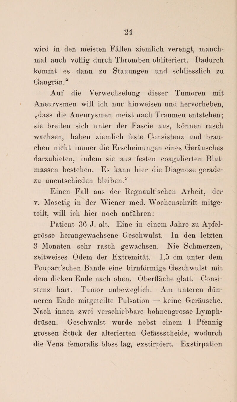 wird in den meisten Fällen ziemlich verengt, manch¬ mal auch völlig durch Thromben obliteriert. Dadurch kommt es dann zu Stauungen und schliesslich zu Gangrän.“ Auf die Verwechselung dieser Tumoren mit Aneurysmen vdll ich nur hinweisen und hervorheben, „dass die Aneurysmen meist nach Traumen entstehen; sie breiten sich unter der Fascie aus, können rasch wachsen, haben ziemlich feste Consistenz und brau¬ chen nicht immer die Erscheinungen eines Geräusches darzubieten, indem sie aus festen coagulierten Blut¬ massen bestehen. Es kann hier die Diagnose gerade¬ zu unentschieden bleiben.“ Einen Fall aus der liegnault’sehen Arbeit, der V. Mosetig in der Wiener med. Wochenschrift mitge¬ teilt, will ich hier noch anführen: Patient 36 J. alt. Eine in einem Jahre zu Apfel¬ grösse herangewachsene Geschwulst. In den letzten 3 Monaten sehr rasch gewachsen. Nie Schmerzen, zeitweises Ödem der Extremität. 1,5 cm unter dem Poupart’schen Bande eine bimförmige Geschwulst mit dem dicken Ende nach oben. Oberfläche glatt. Consi¬ stenz hart. Tumor unbeweglich. Am unteren dün¬ neren Ende mitgeteilte Pulsation — keine Geräusche. Nach innen zwei verschiebbare bohnengrosse Lymph- drüsen. Geschwulst wurde nebst einem 1 Pfennig grossen Stück der alterierten Gefässscheide, wodurch die Vena femoralis bloss lag, exstirpiert. Exstirpation