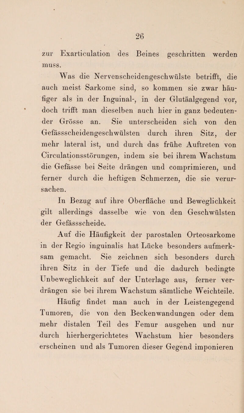 zur Exarticulation des Beines geschritten werden muss. Was die Nervenscheidengeschwülste betrifft, die auch meist Sarkome sind, so kommen sie zwar häu¬ figer als in der Inguinal-, in der Glutäalgegend vor, doch triff't man dieselben auch hier in ganz bedeuten¬ der Grösse an. Sie unterscheiden sich von den Gefässscheidengeschwülsten durch ihren Sitz, der mehr lateral ist, und durch das frühe Auftreten von Circulationsstörungen, indem sie bei ihrem Wachstum die Gefässe bei Seite drängen und comprimieren, und ferner durch die heftigen Schmerzen, die sie verur¬ sachen. In Bezug auf ihre Oberfläche und Beweglichkeit gilt allerdings dasselbe wie von den Geschwülsten der Gefässscheide. Auf die Häufigkeit der parostalen Orteosarkome in der Regio inguinalis hat Lücke besonders aufmerk¬ sam gemacht. Sie zeichnen sich besonders durch ihren Sitz in der Tiefe und die dadurch bedingte Unbeweglichkeit auf der Unterlage aus, ferner ver¬ drängen sie bei ihrem Wachstum sämtliche Weichteile. Häufig findet man auch in der Leistengegend Tumoren, die von den Beckenwandungen oder dem mehr distalen Teil des Femur ausgehen und nur durch hierhergerichtetes Wachstum hier besonders erscheinen und als Tumoren dieser Gegend imponieren
