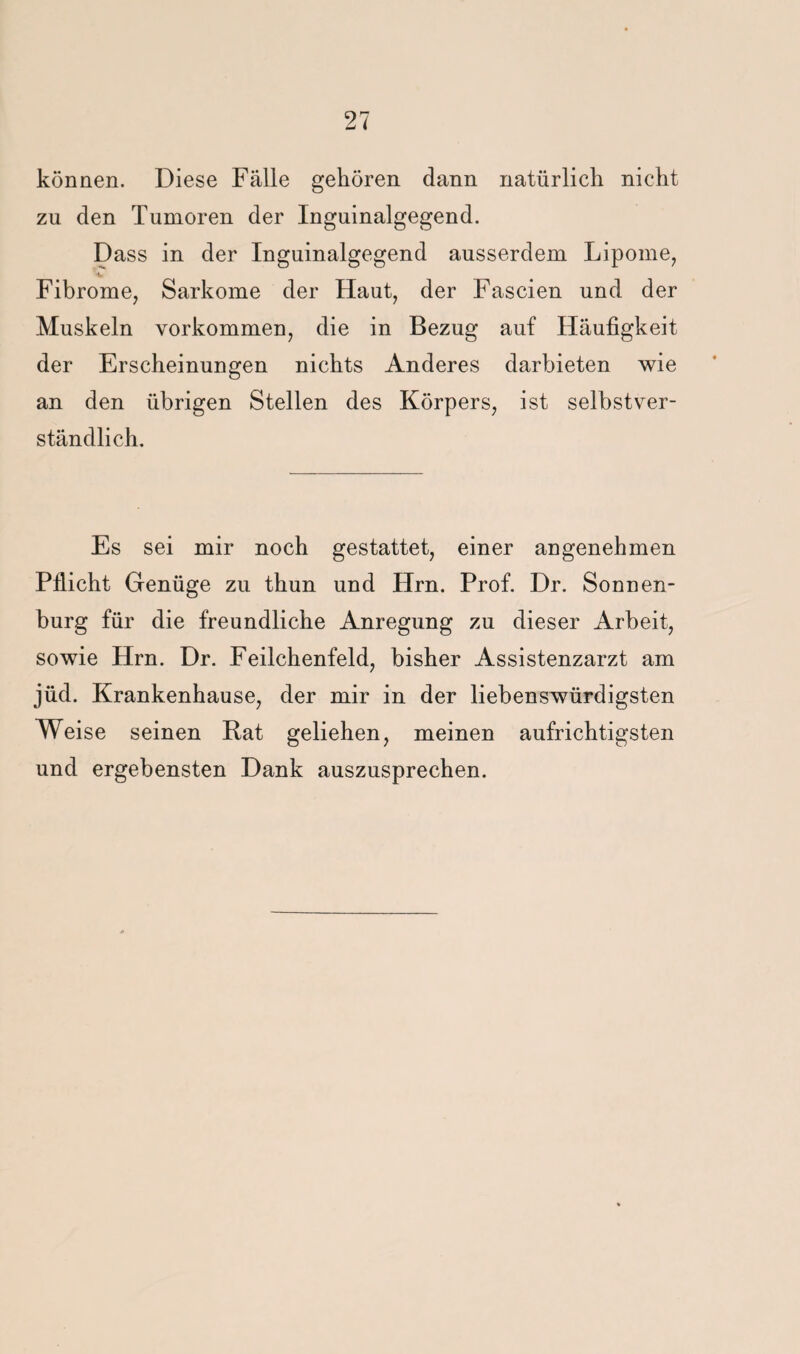 können. Diese Fälle gehören dann natürlich nicht zu den Tumoren der Inguinalgegend. Dass in der Inguinalgegend ausserdem Lipome, _ u _ Fibrome, Sarkome der Haut, der Fascien und der Muskeln verkommen, die in Bezug auf Häufigkeit der Erscheinungen nichts Anderes darbieten wie an den übrigen Stellen des Körpers, ist selbstver¬ ständlich. Es sei mir noch gestattet, einer angenehmen Pflicht Genüge zu thun und Hrn. Prof. Dr. Sonnen¬ burg für die freundliche Anregung zu dieser Arbeit, sowie Hrn. Dr. Feilchenfeld, bisher Assistenzarzt am jüd. Krankenhause, der mir in der liebenswürdigsten Weise seinen Rat geliehen, meinen aufrichtigsten und ergebensten Dank auszusprechen.
