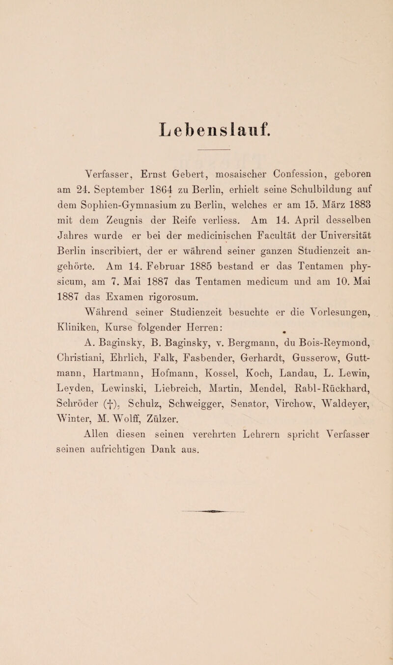 Lebenslauf. Verfasser, Ernst Gebert, mosaischer Confession, geboren am 24. September 1864 zu Berlin, erhielt seine Schulbildung auf dem Sophien-Gymnasium zu Berlin, welches er am 15. März 1883 mit dem Zeugnis der Keife verliess. Am 14. April desselben Jahres wurde er bei der medicinischen Facultät der Universität Berlin inscribiert, der er während seiner ganzen Studienzeit an¬ gehörte. Am 14. Februar 1885 bestand er das Tentamen phy- sicum, am 7. Mai 1887 das Tentamen medicum und am 10. Mai 1887 das Examen rigorosum. Während seiner Studienzeit besuchte er die Vorlesungen, Kliniken, Kurse folgender Herren: A. Baginsky, B. Baginsky, v. Bergmann, du Bois-Reymond, Christiani, Ehrlich, Falk, Fasbender, Gerhardt, Gusserow, Gutt- mann, Hartmann, Hofmann, Kossel, Koch, Landau, L. Lewin, Leyden, Lewinski, Liebreich, Martin, Mendel, Rabl-Rückhard, Schröder (-j-), Schulz, Schweigger, Senator, Virchow, Waldeyer, Winter, M. Wolff, Zülzer. Allen diesen seinen verehrten Lehrern spricht Verfasser seinen aufrichtigen Dank aus.