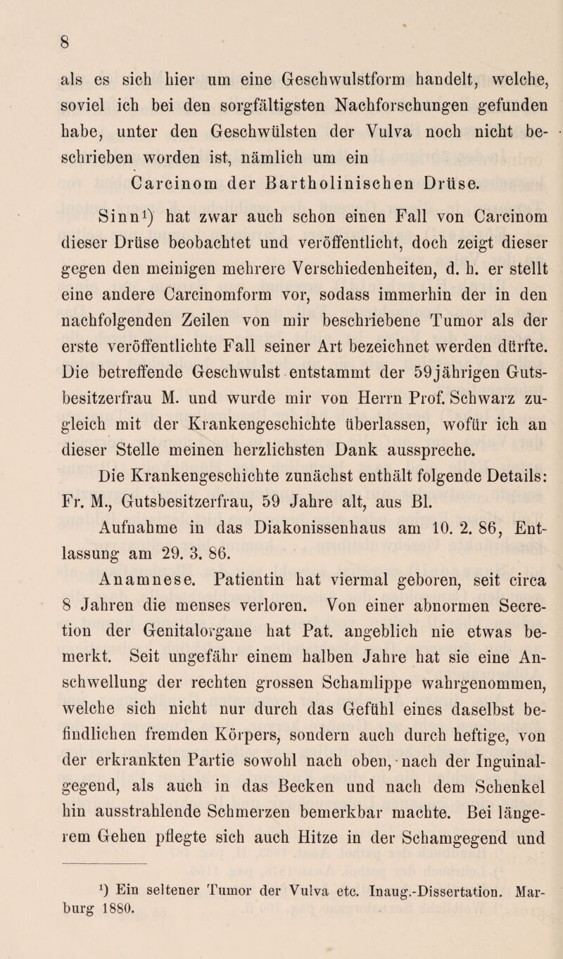 als es sich hier um eine Geschwulstform handelt, welche, soviel ich bei den sorgfältigsten Nachforschungen gefunden habe, unter den Geschwülsten der Vulva noch nicht be¬ schrieben worden ist, nämlich um ein Carcinom der Bartholinischen Drüse. Sinn1) hat zwar auch schon einen Fall von Carcinom dieser Drüse beobachtet und veröffentlicht, doch zeigt dieser gegen den meinigen mehrere Verschiedenheiten, d. h. er stellt eine andere Carcinomform vor, sodass immerhin der in den nachfolgenden Zeilen von mir beschriebene Tumor als der erste veröffentlichte Fall seiner Art bezeichnet werden dürfte. Die betreffende Geschwulst entstammt der 59jährigen Guts¬ besitzerfrau M. und wurde mir von Herrn Prof. Schwarz zu¬ gleich mit der Krankengeschichte überlassen, wofür ich an dieser Stelle meinen herzlichsten Dank ausspreche. Die Krankengeschichte zunächst enthält folgende Details: Fr. M., Gutsbesitzerfrau, 59 Jahre alt, aus Bl. Aufnahme in das Diakonissenhaus am 10. 2. 86, Ent¬ lassung am 29. 3. 86. Anamnese. Patientin hat viermal geboren, seit circa 8 Jahren die menses verloren. Von einer abnormen Secre- tion der Genitalorgaue hat Pat. angeblich nie etwas be¬ merkt. Seit ungefähr einem halben Jahre hat sie eine An¬ schwellung der rechten grossen Schamlippe wahrgenommen, welche sich nicht nur durch das Gefühl eines daselbst be¬ findlichen fremden Körpers, sondern auch durch heftige, von der erkrankten Partie sowohl nach oben, * nach der Inguinal¬ gegend, als auch in das Becken und nach dem Schenkel hin ausstrahlende Schmerzen bemerkbar machte. Bei länge¬ rem Gehen pflegte sich auch Hitze in der Schamgegend und 9 Ein seltener Tumor der Vulva etc. Inaug.-Dissertation, Mar¬ burg 1880.