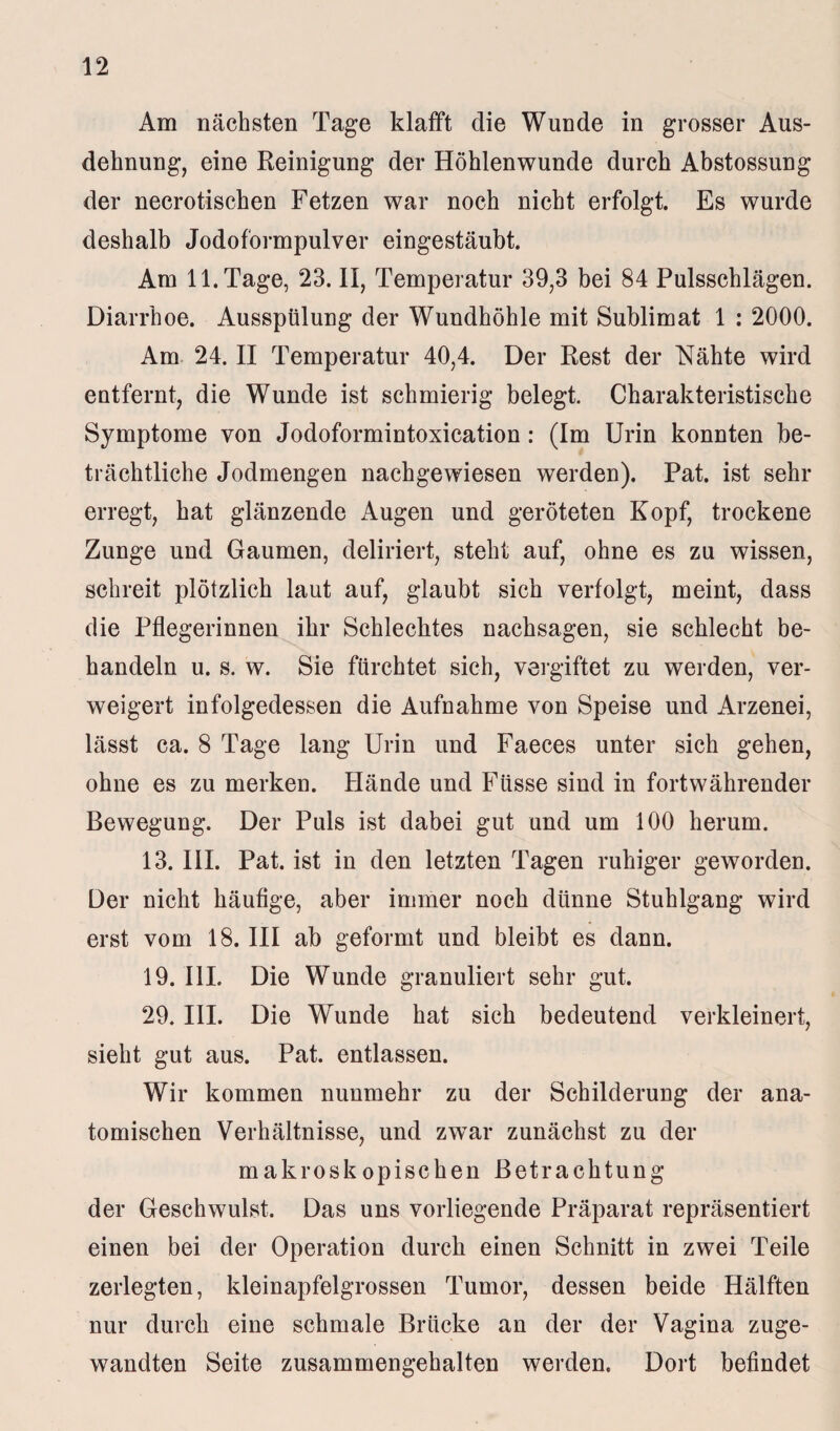 Am nächsten Tage klafft die Wunde in grosser Aus¬ dehnung, eine Reinigung der Höhlenwunde durch Abstossung der necrotischen Fetzen war noch nicht erfolgt. Es wurde deshalb Jodoformpulver eingestäubt. Am 11. Tage, 23. II, Temperatur 39,3 bei 84 Pulsschlägen. Diarrhoe. Ausspülung der Wundhöhle mit Sublimat 1 : 2000. Am 24. II Temperatur 40,4. Der Rest der Nähte wird entfernt, die Wunde ist schmierig belegt. Charakteristische Symptome von Jodoformintoxication: (Im Urin konnten be¬ trächtliche Jodmengen nachgewiesen werden). Pat. ist sehr erregt, hat glänzende Augen und geröteten Kopf, trockene Zunge und Gaumen, deliriert, steht auf, ohne es zu wissen, schreit plötzlich laut auf, glaubt sich verfolgt, meint, dass die Pflegerinnen ihr Schlechtes nachsagen, sie schlecht be¬ handeln u. s. w. Sie fürchtet sich, vergiftet zu werden, ver¬ weigert infolgedessen die Aufnahme von Speise und Arzenei, lässt ca. 8 Tage lang Urin und Faeces unter sich gehen, ohne es zu merken. Hände und Füsse sind in fortwährender Bewegung. Der Puls ist dabei gut und um 100 herum. 13. III. Pat. ist in den letzten Tagen ruhiger geworden. Der nicht häufige, aber immer noch dünne Stuhlgang wird erst vom 18. III ab geformt und bleibt es dann. 19. III. Die Wunde granuliert sehr gut. 29. III. Die Wunde hat sich bedeutend verkleinert, sieht gut aus. Pat. entlassen. Wir kommen nunmehr zu der Schilderung der ana¬ tomischen Verhältnisse, und zwTar zunächst zu der makroskopischen Betrachtung der Geschwulst. Das uns vorliegende Präparat repräsentiert einen bei der Operation durch einen Schnitt in zwei Teile zerlegten, kleinapfelgrossen Tumor, dessen beide Hälften nur durch eine schmale Brücke an der der Vagina zuge¬ wandten Seite zusammengehalten werden. Dort befindet