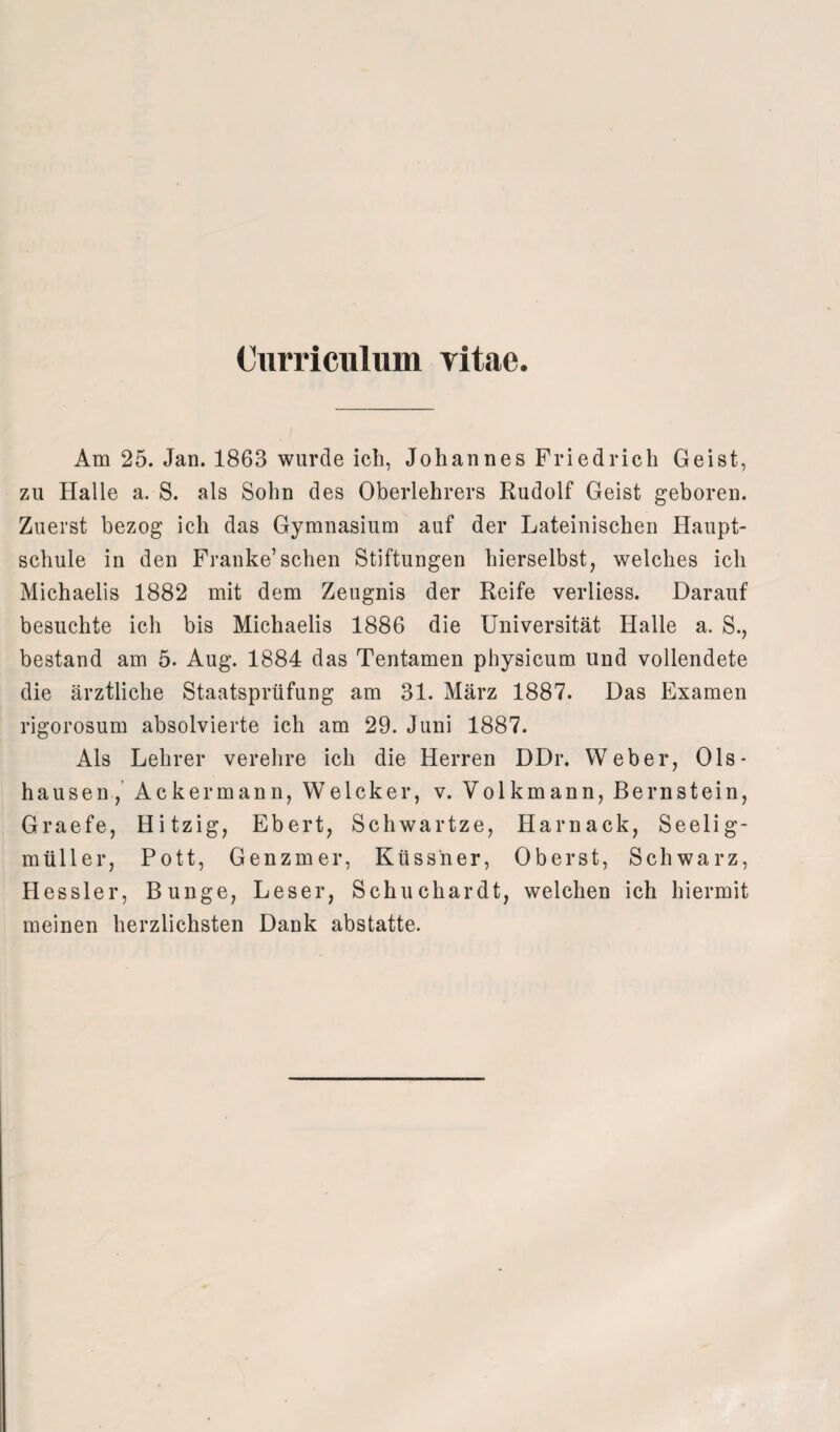 Curriculum vitac. Am 25. Jan. 1863 wurde ich, Johannes Friedrich Geist, zu Halle a. S. als Sohn des Oberlehrers Rudolf Geist geboren. Zuerst bezog ich das Gymnasium auf der Lateinischen Haupt¬ schule in den Franke’sehen Stiftungen hierselbst, welches ich Michaelis 1882 mit dem Zeugnis der Reife verliess. Darauf besuchte ich bis Michaelis 1886 die Universität Halle a. S., bestand am 5. Aug. 1884 das Tentamen physicum und vollendete die ärztliche Staatsprüfung am 31. März 1887. Das Examen rigorosum absolvierte ich am 29. Juni 1887. Als Lehrer verehre ich die Herren DDr. Weber, Ols* hausen, Ackermann, Welcker, v. Volkmann, Bernstein, Graefe, Hitzig, Ebert, Schwartze, Harnaek, Seelig- müller, Pott, Genzmer, Küssner, Oberst, Schwarz, Hessler, Bunge, Leser, Schuchardt, welchen ich hiermit meinen herzlichsten Dank abstatte.