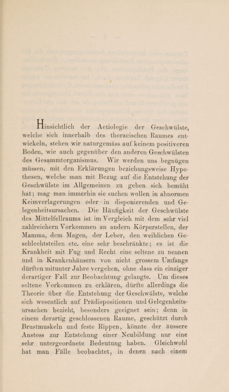 Hinsichtlich der Aetiologie der Geschwülste, welche sich innerhalb des thoracischen Raumes ent¬ wickeln, stehen wir naturgemäss auf keinem positiveren Boden, wie auch gegenüber den anderen Geschwülsten des Gesammtorganismus. Wir werden uns begnügen müssen, mit den Erklärungen beziehungsweise Hypo¬ thesen, welche man mit Bezug auf die Entstehung der Geschwülste im Allgemeinen zu geben sich bemüht hat; mag man immerhin sie suchen wollen in abnormen Keimverlagerungen oder in disponierenden und Ge- legenheitsursachen. Die Häufigkeit der Geschwülste des Mittelfellraums ist im Vergleich mit dem sehr viel zahlreichem Vorkommen an andern Körperstellen, der Mamma, dem Magen, der Leber, den weiblichen Ge¬ schlechtsteilen etc. eine sehr beschränkte; es ist die Krankheit mit Fug und Recht eine seltene zu nennen und in Krankenhäusern von nicht grossem Umfange dürften mitunter Jahre vergehen, ohne dass ein einziger derartiger Fall zur Beobachtung gelangte. Um dieses seltene Vorkommen zu erklären, dürfte allerdings die Theorie über die Entstehung der Geschwülste, welche sich wesentlich auf Prädispositionen und Gelegenheits¬ ursachen bezieht, besonders geeignet sein; denn in einem derartig geschlossenen Raume, geschützt durch Brustmuskeln und feste Rippen, könnte der äussere Anstoss zur Entstehung einer Neubildung nur eine sehr untergeordnete Bedeutung haben. Gleichwohl hat man Fälle beobachtet, in denen nach einem