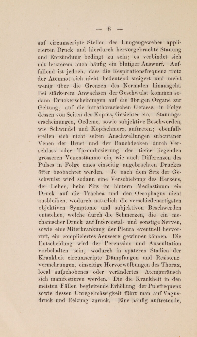 auf circumscripte Stellen des Lungengewebes appli- cierten Druck und hierdurch hervorgebrachte Stauung und Entzündung bedingt zu sein; es verbindet sich mit letzterem auch häufig ein blutiger Auswurf. Auf¬ fallend ist jedoch, dass die Respirationsfrequenz trotz der Atemnot sich nicht bedeutend steigert und meist wenig über die Grenzen des Normalen hinausgeht. Bei stärkerem Anwachsen der Geschwulst kommen so¬ dann Druckerscheinungen auf die übrigen Organe zur Geltung, auf die intrathoracischen Gefässe, in Folge dessen von Seiten des Kopfes, Gesichtes etc. Stauungs¬ erscheinungen, Oedeme, sowie subjektive Beschwerden, wie Schwindel und Kopfschmerz, auftreten; ebenfalls stellen sich nicht selten Anschwellungen subcutaner Venen der Brust und der Bauchdecken durch Ver¬ schluss oder Thrombosierung der tiefer liegenden grösseren Venenstämme ein, wie auch Differenzen des Pulses in Folge eines einseitig angebrachten Druckes öfter beobachtet werden. Je nach dem Sitz der Ge¬ schwulst wird sodann eine Verschiebung des Herzens, der Leber, beim Sitz im hintern Mediastinum ein Druck auf die Trachea und den Oesophagus nicht ausbleiben, wodurch natürlich die verschiedenartigsten objektiven Symptome und subjektiven Beschwerden entstehen, welche durch die Schmerzen, die ein me¬ chanischer Druck auf Intercostal- und sonstige Nerven, sowie eine Miterkrankung der Pleura eventuell hervor¬ ruft, ein compliciertes Aeussere gewinnen können. Die Entscheidung wird der Percussion und Auscultation Vorbehalten sein, wodurch in späteren Stadien der Krankheit circumscripte Dämpfungen und Resistenz¬ vermehrungen, einseitige Hervorwölbungen des Thorax, local aufgehobenes oder verändertes Atemgeräusch sich manifestieren werden. Die die Krankheit in den meisten Fällen begleitende Erhöhung der Pulsfrequenz sowie dessen Unregelmässigkeit führt man auf Vagus¬ druck und Reizung zurück, Eine häufig auftretende,