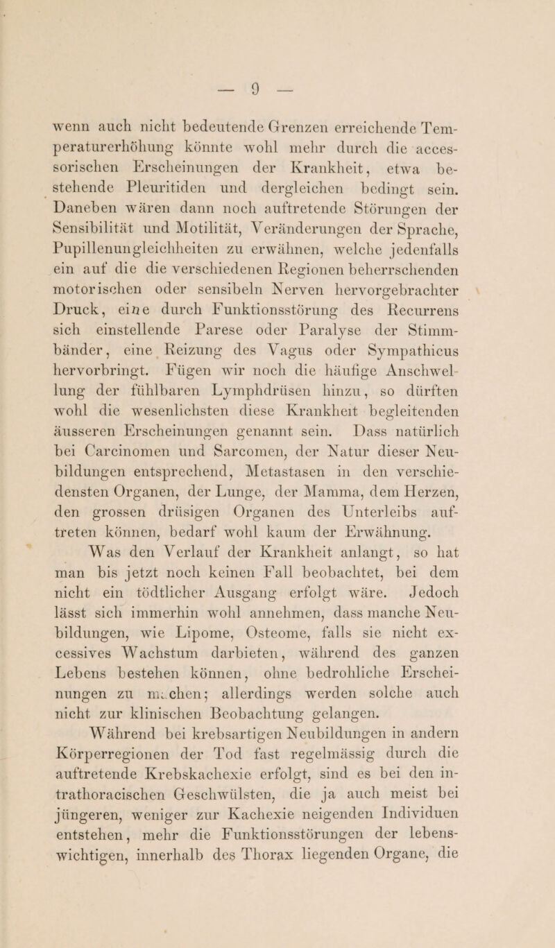 wenn auch nicht bedeutende Grenzen erreichende Tem¬ peraturerhöhung könnte wohl mehr durch die acces- sorischen Erscheinungen der Krankheit, etwa be¬ stehende Pleuritiden und dergleichen bedingt sein. Daneben wären dann noch auftretende Störungen der Sensibilität und Motilität, Veränderungen der Sprache, Pupillenungleichheiten zu erwähnen, welche jedenfalls ein auf die die verschiedenen Regionen beherrschenden motorischen oder sensibeln Nerven hervorgebrachter Druck, eine durch Funktionsstörung des Recurrens sich einstellende Parese oder Paralyse der Stimm¬ bänder, eine Reizung des Vagus oder Sympathicus hervorbringt. Fügen wir noch die häufige Anschwel¬ lung der fühlbaren Lymphdrüsen hinzu, so dürften wohl die wesenlichsten diese Krankheit begleitenden äusseren Erscheinungen genannt sein. Dass natürlich bei Carcinomen und Sarcomen, der Natur dieser Neu¬ bildungen entsprechend, Metastasen in den verschie¬ densten Organen, der Lunge, der Mamma, dem Herzen, den grossen drüsigen Organen des Unterleibs auf- treten können, bedarf wohl kaum der Erwähnung. Was den Verlauf der Krankheit anlangt, so hat man bis jetzt noch keinen Fall beobachtet, bei dem nicht ein tödtlicher Ausgang erfolgt wäre. Jedoch lässt sich immerhin wohl annehmen, dass manche Neu¬ bildungen, wie Lipome, Osteome, falls sie nicht ex- cessives Wachstum darbieten, während des ganzen Lebens bestehen können, ohne bedrohliche Erschei¬ nungen zu machen; allerdings werden solche auch nicht zur klinischen Beobachtung gelangen. Während bei krebsartigen Neubildungen in andern Körperregionen der Tod fast regelmässig durch die auftretende Krebskachexie erfolgt, sind es bei den in- trathoracischen Geschwülsten, die ja auch meist bei jüngeren, weniger zur Kachexie neigenden Individuen entstehen, mehr die Funktionsstörungen der lebens¬ wichtigen, innerhalb des Thorax liegenden Organe, die