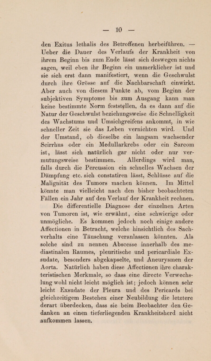 den Exitus lethalis des Betroffenen herbeiführen. — Ueber die Dauer des Verlaufs der Krankheit von ihrem Beginn bis zum Ende lässt sich deswegen nichts sagen, weil eben ihr Beginn ein unmerklicher ist und sie sich erst dann manifestiert, wenn die Geschwulst durch ihre Grösse auf die Nachbarschaft einwirkt. Aber auch von diesem Punkte ab, vom Beginn der subjektiven Symptome bis zum Ausgang kann man keine bestimmte Norm feststpllen, da es dann auf die Natur der Geschwulst beziehungsweise die Schnelligkeit des Wachstums und Umsichgreifens ankommt, in wie schneller Zeit sie das Leben vernichten wird. Und der Umstand, ob dieselbe ein langsam wachsender Scirrhus oder ein Medullarkrebs oder ein Sarcom ist, lässt sich natürlich gar nicht oder nur ver¬ mutungsweise bestimmen. Allerdings wird man, falls durch die Percussion ein schnelles Wachsen der Dämpfung etc. sich constatiren lässt, Schlüsse auf die Malignität des Tumors machen können. Im Mittel könnte man vielleicht nach den bisher beobachteten Fällen ein Jahr auf den Verlauf der Krankheit rechnen. Die differentielle Diagnose der einzelnen Arten von Tumoren ist, wie erwähnt, eine schwierige oder unmögliche. Es kommen jedoch noch einige andere Affectionen in Betracht, welche hinsichtlich des Sach¬ verhalts eine Täuschung veranlassen könnten. Als solche sind zu nennen Abscesse innerhalb des me- diastinalen Raumes, pleuritische und pericardiale Ex¬ sudate, besonders abgekapselte, und Aneurysmen der Aorta. Natürlich haben diese Affectionen ihre charak¬ teristischen Merkmale, so dass eine directe Verwechs¬ lungwohl nicht leicht möglich ist; jedoch können sehr leicht Exsudate der Pleura und des Pericards bei gleichzeitigem Bestehen einer Neubildung die letztere derart überdecken, dass sie beim Beobachter den Ge¬ danken an einen tieferliegenden Krankheitsherd nicht aufkommen lassen.