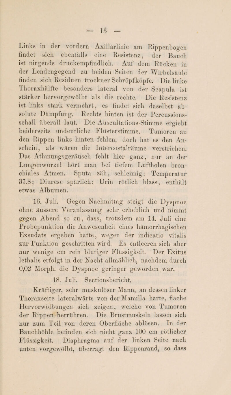 Links in der vordem Axillarlinie am Rippenbogen findet sich ebenfalls eine Resistenz, der Bauch ist nirgends druckempfindlich. Auf dem Rücken in der Lendengegend zu beiden Seiten der Wirbelsäule finden sich Residuen trockner Schröpfköpfe. Die linke Thoraxhälfte besonders lateral von der Scapula ist stärker hervorgewölbt als die rechte. Die Resistenz ist links stark vermehrt, es findet sich daselbst ab¬ solute Dämpfung. Rechts hinten ist der Pereussions- schall überall laut. Die Auscultations-Stimme ergiebt beiderseits undeutliche Flüsterstimme. Tumoren an den Rippen links hinten fehlen, doch hat es den An¬ schein, als wären die Intercostalräume verstrichen. Das Athmungsgeräusch fehlt hier ganz, nur an der Lungenwurzel hört man bei tiefem Luftholen bron¬ chiales Atmen. Sputa zäh, schleimig; Temperatur 37,8; Diurese spärlich: Urin rötlich blass, enthält etwas Albumen. IG. Juli. Gegen Nachmittag steigt die Dyspnoe ohne äussere Veranlassung sehr erheblich und nimmt gegen Abend so zu, dass, trotzdem am 14. Juli eine Probepunktion die Anwesenheit eines hämorrhagischen Exsudats ergeben hatte, wegen der indicatio vitalis zur Punktion geschritten wird. Es entleeren sich aber nur wenige cm rein blutiger Flüssigkeit. Der Exitus lethalis erfolgt in der Nacht allmählich, nachdem durch 0,02 Morph, die Dyspnoe geringer geworden war. 18. Juli. Sectionsbericht. Kräftiger, sehr muskulöser Mann, an dessen linker Thoraxseite lateralwärts von der Mamilla harte, flache Hervorwölbungen sieh zeigen, welche von Tumoren der Rippen herrühren. Die Brustmuskeln lassen sich nur zum Teil von deren Oberfläche ablösen. In der Bauchhöhle befinden sich nicht ganz 100 cm rötlicher Flüssigkeit. Diaphragma auf der linken Seite nach unten vorgewölbt, überragt den Rippenrand, so dass