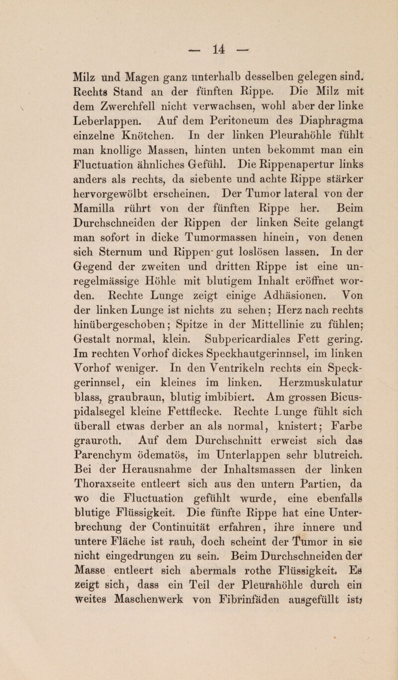 Milz und Magen ganz unterhalb desselben gelegen sind. Rechts Stand an der fünften Rippe. Die Milz mit dem Zwerchfell nicht verwachsen, wohl aber der linke Leberlappen. Auf dem Peritoneum des Diaphragma einzelne Knötchen. In der linken Pleurahöhle fühlt man knollige Massen, hinten unten bekommt man ein Fluctuation ähnliches Gefühl. Die Rippenapertur links anders als rechts, da siebente und achte Rippe stärker hervorgewölbt erscheinen. Der Tumor lateral von der Mamilla rührt von der fünften Rippe her. Beim Durchschneiden der Rippen der linken Seite gelangt man sofort in dicke Tumormassen hinein, von denen sich Sternum und Rippen- gut loslösen lassen. In der Gegend der zweiten und dritten Rippe ist eine un¬ regelmässige Höhle mit blutigem Inhalt eröffnet wor¬ den. Rechte Lunge zeigt einige Adhäsionen. Von der linken Lunge ist nichts zu sehen; Herz nach rechts hinübergeschoben; Spitze in der Mittellinie zu fühlen; Gestalt normal, klein. Subpericardiales Fett gering. Im rechten Vorhof dickes Speckhautgerinnsel, im linken Vorhof weniger. In den Ventrikeln rechts ein Speck¬ gerinnsel, ein kleines im linken. Herzmuskulatur blass, graubraun, blutig imbibiert. Am grossen Bicus- pidalsegel kleine Fettflecke. Rechte Lunge fühlt sich überall etwas derber an als normal, knistert; Farbe grauroth. Auf dem Durchschnitt erweist sich das Parenchym odematös, im Unterlappen sehr blutreich. Bei der Herausnahme der Inhaltsmassen der linken Thoraxseite entleert sich aus den untern Partien, da wo die Fluctuation gefühlt wurde, eine ebenfalls blutige Flüssigkeit. Die fünfte Rippe hat eine Unter¬ brechung der Continuität erfahren, ihre innere und untere Fläche ist rauh, doch scheint der Tumor in sie nicht eingedrungen zu sein. Beim Durchschneiden der Masse entleert sich abermals rothe Flüssigkeit. Es zeigt sich, dass ein Teil der Pleurahöhle durch ein weites Maschenwerk von Fibrinfäden ausgefüllt ist?