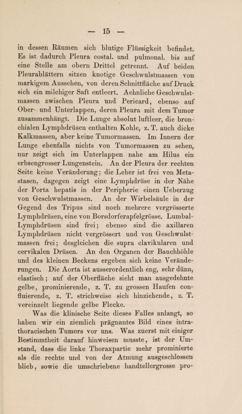 in dessen Räumen sich blutige Flüssigkeit befindet. Es ist dadurch Pleura costal. und pulmonal, bis auf eine Stelle am obern Drittel getrennt. Auf beiden Pleurablättern sitzen knotige Geschwulstmassen von markigem Aussehen, von deren Schnittfläche auf Druck sich ein milchiger Saft entleert. Aehnliche Geschwulst¬ massen zwischen Pleura und Pericard, ebenso auf Ober- und Unterlappen, deren Pleura mit dem Tumor zusammenhängt. Die Lunge absolut luftleer, die bron¬ chialen Lymphdrüsen enthalten Kohle, z. T. auch dicke Kalkmassen, aber keine Tumormassen. Im Innern der Lunge ebenfalls nichts von Tumormassen zu sehen, nur zeigt sich im Unterlappen nahe am Hilus ein erbsengrosser Lungenstein. An der Pleura der rechten Seite keine Veränderung; die Leber ist frei von Meta¬ stasen, dagegen zeigt eine Lymphdrüse in der Nähe der Porta hepatis in der Peripherie einen Ueberzug von Geschwulstmassen. An der Wirbelsäule in der Gegend des Tripus sind noch mehrere vergrösserte Lymphdrüsen, eine von Borsdorferapfelgrösse. Lumbal- Lymphdrüsen sind frei; ebenso sind die axillaren Lymphdrüsen nicht vergrössert und von Geschwulst¬ massen frei; desgleichen die supra clavikularen und cervikalen Drüsen. An den Organen der Bauchhöhle und des kleinen Beckens ergeben sich keine Verände¬ rungen. Die Aorta ist ausserordentlich eng, sehr dünn, elastisch; auf der Oberfläche sieht man ausgedehnte gelbe, prominierende, z. T. zu grossen Haufen con- fluierende, z. T. strichweise sich hinziehende, z. T. vereinzelt liegende gelbe Flecke. Was die klinische Seite dieses Falles anlangt, so haben wir ein ziemlich prägnantes Bild eines intra- thoracischen Tumors vor uns. Was zuerst mit einiger Bestimmtheit darauf hinweisen musste, ist der Um¬ stand, dass die linke Thoraxpartie mehr prominierte als die rechte und von der Atmung ausgeschlossen blieb, sowie die umschriebene handtellergrosse pro-