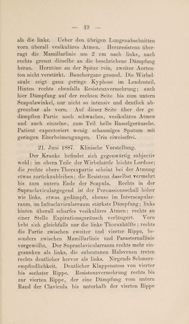 als die linke. Ueber den übrigen Lungenabschnitten vorn überall vesikuläres Atmen. Herzresistenz über¬ ragt die Mamillarlinie um 2 cm nach links, nach rechts grenzt dieselbe an die beschriebene Dämpfung heran. Herztöne an der Spitze rein, zweiter Aorten¬ ton nicht verstärkt. Bauchorgane gesund. Die Wirbel¬ säule zeigt ganz geringe Kyphose im Lendenteil. Hinten rechts ebenfalls Resistenzvermehrung; auch hier Dämpfung auf der rechten Seite bis zum untern Scapulawinkel, nur nicht so intensiv und deutlich ab- grenzbar als vorn. Auf dieser Seite über der ge¬ dämpften Partie noch schwaches, vesikuläres Atmen und auch einzelne, zum Teil helle Rasselgeräusche. Patient expectoriert wenig schaumiges Sputum mit geringen Eiterbeimengungen. Urin eiweissfrei. 21. Juni 1887. Klinische Vorstellung. Der Kranke befindet sich gegenwärtig subjectiv wohl: im obern Teile der Wirbelsäule leichte Lordose; die rechte obere Thoraxpartie scheint bei der Atmung etwas zurückzubleiben; die Resistenz daselbst vermehrt bis zum untern Ende der Scapula. Rechts in der Supraclaviculargegend ist der Percussionsschall höher wie links, etwas gedämpft, ebenso im Interscapular- raum, im Infraclavicularraum stärkste Dämpfung; links hinten überall scharfes vesikuläres Atmen; rechts an einer Stelle Expirationsgeräusch verlängert. Vorn hebt sich gleichfalls nur die linke Thoraxhälfte; rechts die Partie zwischen zweiter und vierter Rippe, be¬ sonders zwischen Mamillarlinie und Parasternallinie vorgewölbt. Der Supraclavicularraum rechts mehr ein¬ gesunken als links, die subcutanen Halsvenen treten rechts deutlicher hervor als links. Nirgends Schmerz¬ empfindlichkeit. Deutlicher Klappenstoss von vierter bis sechster Rippe. Resistenzvermehrung rechts bis zur vierten Rippe, der eine Dämpfung vom untern Rand der Clavicula bis unterhalb der vierten Rippe
